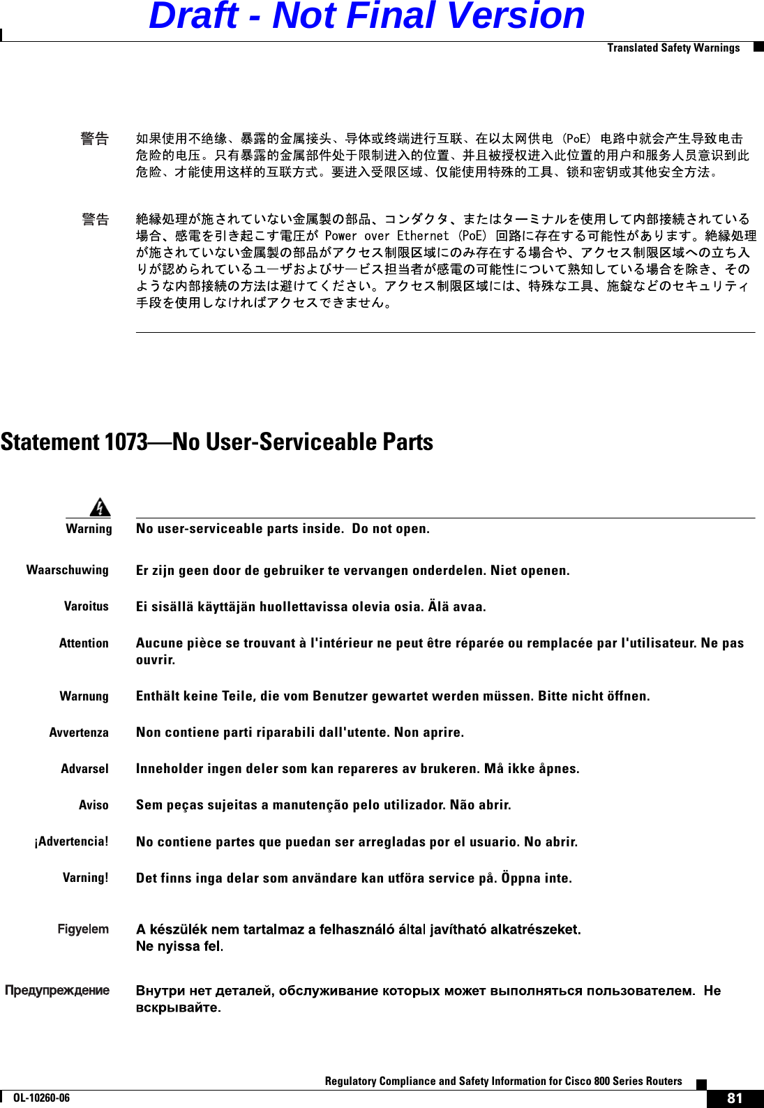 81Regulatory Compliance and Safety Information for Cisco 800 Series RoutersOL-10260-06  Translated Safety WarningsStatement 1073—No User-Serviceable PartsWarningNo user-serviceable parts inside.  Do not open.WaarschuwingEr zijn geen door de gebruiker te vervangen onderdelen. Niet openen.VaroitusEi sisällä käyttäjän huollettavissa olevia osia. Älä avaa.AttentionAucune pièce se trouvant à l&apos;intérieur ne peut être réparée ou remplacée par l&apos;utilisateur. Ne pas ouvrir.WarnungEnthält keine Teile, die vom Benutzer gewartet werden müssen. Bitte nicht öffnen.AvvertenzaNon contiene parti riparabili dall&apos;utente. Non aprire.AdvarselInneholder ingen deler som kan repareres av brukeren. Må ikke åpnes.AvisoSem peças sujeitas a manutenção pelo utilizador. Não abrir.¡Advertencia!No contiene partes que puedan ser arregladas por el usuario. No abrir.Varning!Det finns inga delar som användare kan utföra service på. Öppna inte.Draft - Not Final Version