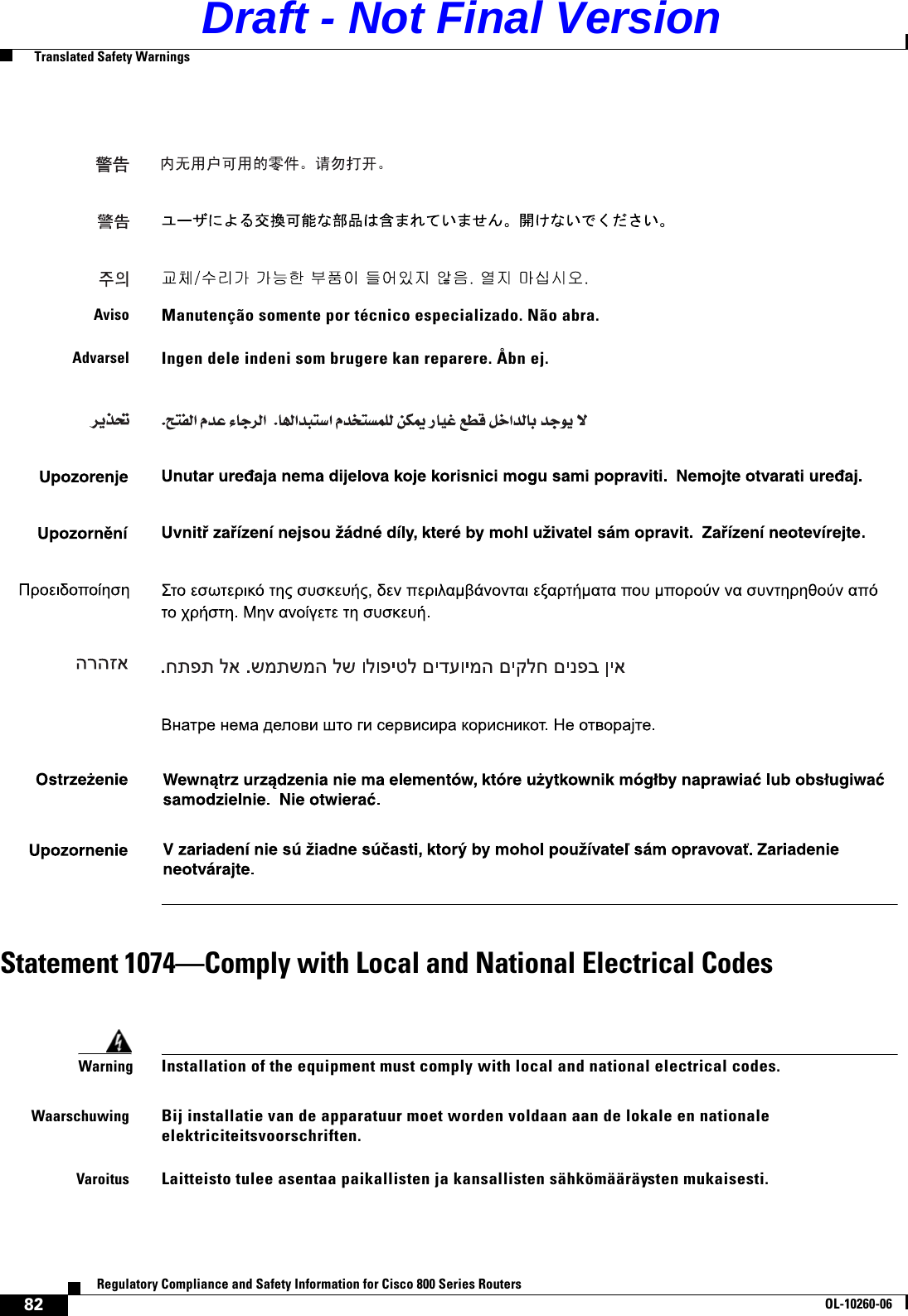 82Regulatory Compliance and Safety Information for Cisco 800 Series RoutersOL-10260-06  Translated Safety WarningsStatement 1074—Comply with Local and National Electrical CodesAvisoManutenção somente por técnico especializado. Não abra.AdvarselIngen dele indeni som brugere kan reparere. Åbn ej.WarningInstallation of the equipment must comply with local and national electrical codes.WaarschuwingBij installatie van de apparatuur moet worden voldaan aan de lokale en nationale elektriciteitsvoorschriften. VaroitusLaitteisto tulee asentaa paikallisten ja kansallisten sähkömääräysten mukaisesti.Draft - Not Final Version