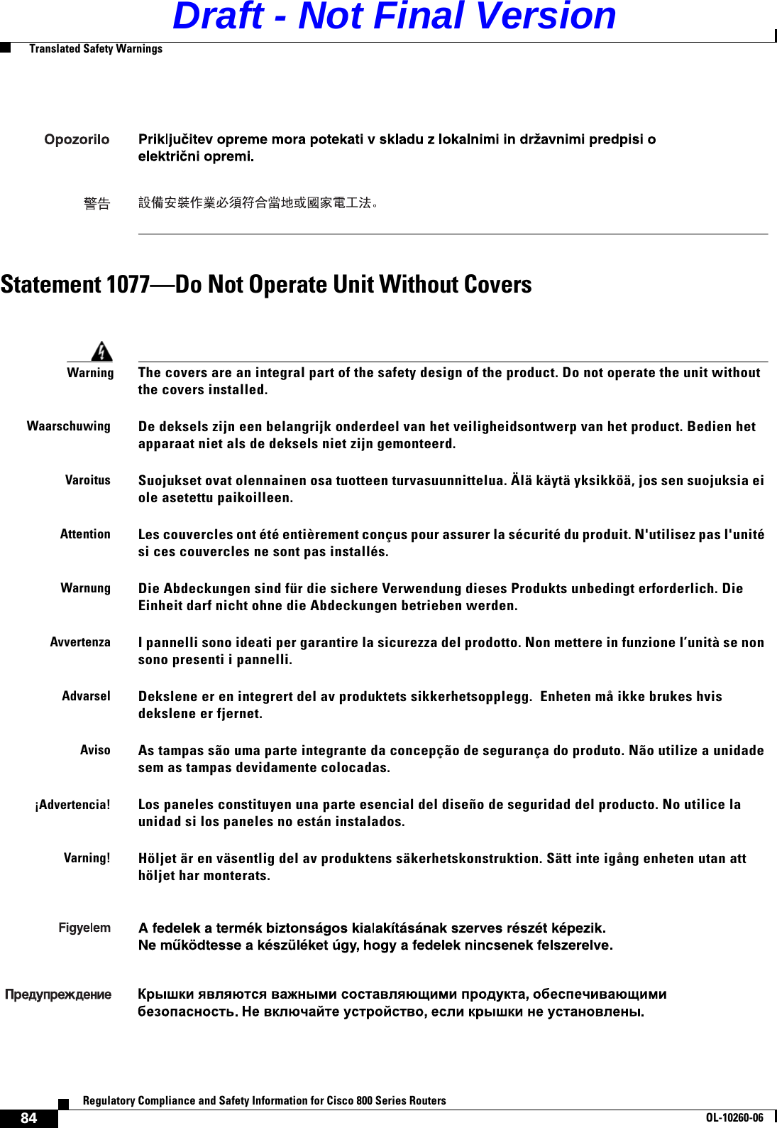 84Regulatory Compliance and Safety Information for Cisco 800 Series RoutersOL-10260-06  Translated Safety WarningsStatement 1077—Do Not Operate Unit Without CoversWarningThe covers are an integral part of the safety design of the product. Do not operate the unit without the covers installed.WaarschuwingDe deksels zijn een belangrijk onderdeel van het veiligheidsontwerp van het product. Bedien het apparaat niet als de deksels niet zijn gemonteerd.VaroitusSuojukset ovat olennainen osa tuotteen turvasuunnittelua. Älä käytä yksikköä, jos sen suojuksia ei ole asetettu paikoilleen.AttentionLes couvercles ont été entièrement conçus pour assurer la sécurité du produit. N&apos;utilisez pas l&apos;unité si ces couvercles ne sont pas installés.WarnungDie Abdeckungen sind für die sichere Verwendung dieses Produkts unbedingt erforderlich. Die Einheit darf nicht ohne die Abdeckungen betrieben werden.AvvertenzaI pannelli sono ideati per garantire la sicurezza del prodotto. Non mettere in funzione l’unità se non sono presenti i pannelli.AdvarselDekslene er en integrert del av produktets sikkerhetsopplegg.  Enheten må ikke brukes hvis dekslene er fjernet.AvisoAs tampas são uma parte integrante da concepção de segurança do produto. Não utilize a unidade sem as tampas devidamente colocadas.¡Advertencia!Los paneles constituyen una parte esencial del diseño de seguridad del producto. No utilice la unidad si los paneles no están instalados.Varning!Höljet är en väsentlig del av produktens säkerhetskonstruktion. Sätt inte igång enheten utan att höljet har monterats.Draft - Not Final Version