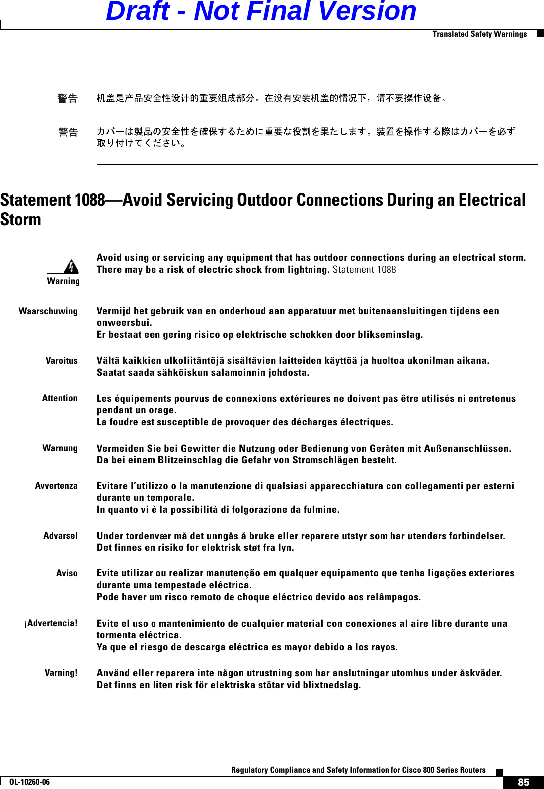 85Regulatory Compliance and Safety Information for Cisco 800 Series RoutersOL-10260-06  Translated Safety WarningsStatement 1088—Avoid Servicing Outdoor Connections During an Electrical StormWarningAvoid using or servicing any equipment that has outdoor connections during an electrical storm.  There may be a risk of electric shock from lightning. Statement 1088WaarschuwingVermijd het gebruik van en onderhoud aan apparatuur met buitenaansluitingen tijdens een onweersbui.  Er bestaat een gering risico op elektrische schokken door blikseminslag.VaroitusVältä kaikkien ulkoliitäntöjä sisältävien laitteiden käyttöä ja huoltoa ukonilman aikana.  Saatat saada sähköiskun salamoinnin johdosta.AttentionLes équipements pourvus de connexions extérieures ne doivent pas être utilisés ni entretenus pendant un orage.  La foudre est susceptible de provoquer des décharges électriques.WarnungVermeiden Sie bei Gewitter die Nutzung oder Bedienung von Geräten mit Außenanschlüssen.  Da bei einem Blitzeinschlag die Gefahr von Stromschlägen besteht.AvvertenzaEvitare l’utilizzo o la manutenzione di qualsiasi apparecchiatura con collegamenti per esterni durante un temporale.  In quanto vi è la possibilità di folgorazione da fulmine.AdvarselUnder tordenvær må det unngås å bruke eller reparere utstyr som har utendørs forbindelser.  Det finnes en risiko for elektrisk støt fra lyn.AvisoEvite utilizar ou realizar manutenção em qualquer equipamento que tenha ligações exteriores durante uma tempestade eléctrica. Pode haver um risco remoto de choque eléctrico devido aos relâmpagos.¡Advertencia!Evite el uso o mantenimiento de cualquier material con conexiones al aire libre durante una tormenta eléctrica.  Ya que el riesgo de descarga eléctrica es mayor debido a los rayos.Varning! Använd eller reparera inte någon utrustning som har anslutningar utomhus under åskväder.  Det finns en liten risk för elektriska stötar vid blixtnedslag.Draft - Not Final Version