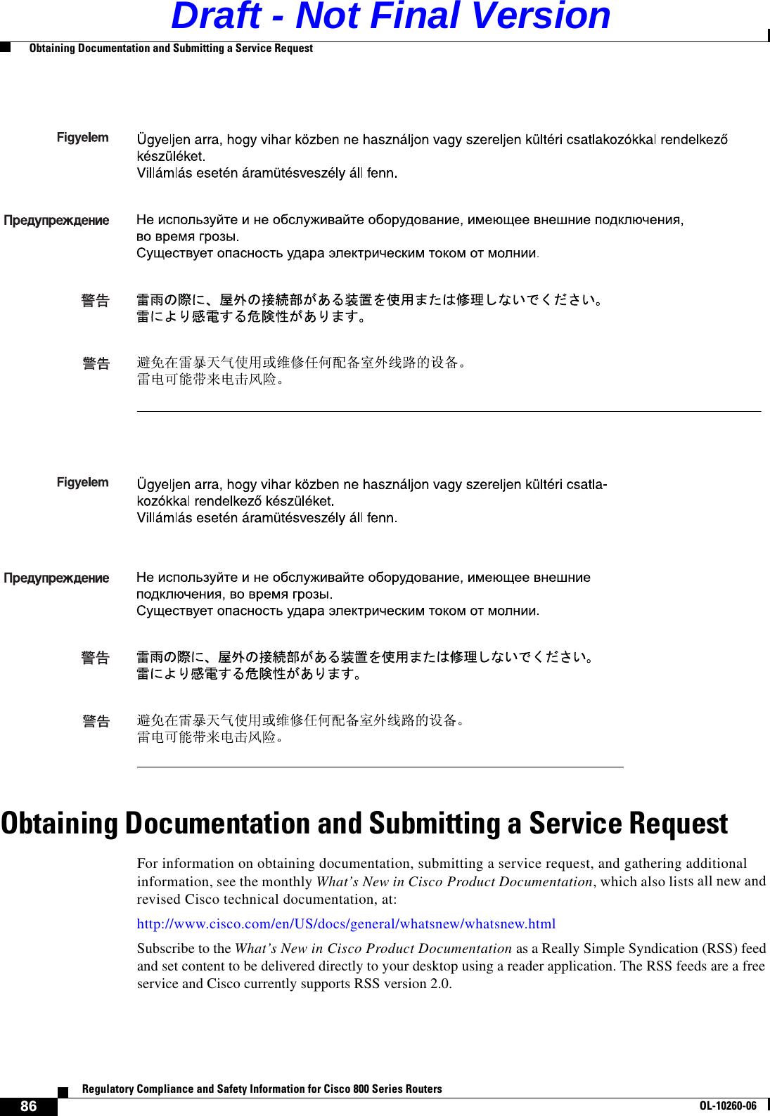 86Regulatory Compliance and Safety Information for Cisco 800 Series RoutersOL-10260-06  Obtaining Documentation and Submitting a Service RequestObtaining Documentation and Submitting a Service RequestFor information on obtaining documentation, submitting a service request, and gathering additional information, see the monthly What’s New in Cisco Product Documentation, which also lists all new and revised Cisco technical documentation, at:http://www.cisco.com/en/US/docs/general/whatsnew/whatsnew.htmlSubscribe to the What’s New in Cisco Product Documentation as a Really Simple Syndication (RSS) feed and set content to be delivered directly to your desktop using a reader application. The RSS feeds are a free service and Cisco currently supports RSS version 2.0. Draft - Not Final Version