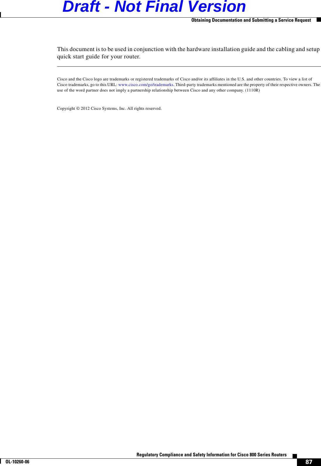 87Regulatory Compliance and Safety Information for Cisco 800 Series RoutersOL-10260-06  Obtaining Documentation and Submitting a Service RequestThis document is to be used in conjunction with the hardware installation guide and the cabling and setup quick start guide for your router.Cisco and the Cisco logo are trademarks or registered trademarks of Cisco and/or its affiliates in the U.S. and other countries. To view a list of Cisco trademarks, go to this URL: www.cisco.com/go/trademarks. Third-party trademarks mentioned are the property of their respective owners. The use of the word partner does not imply a partnership relationship between Cisco and any other company. (1110R)Copyright © 2012 Cisco Systems, Inc. All rights reserved.Draft - Not Final Version