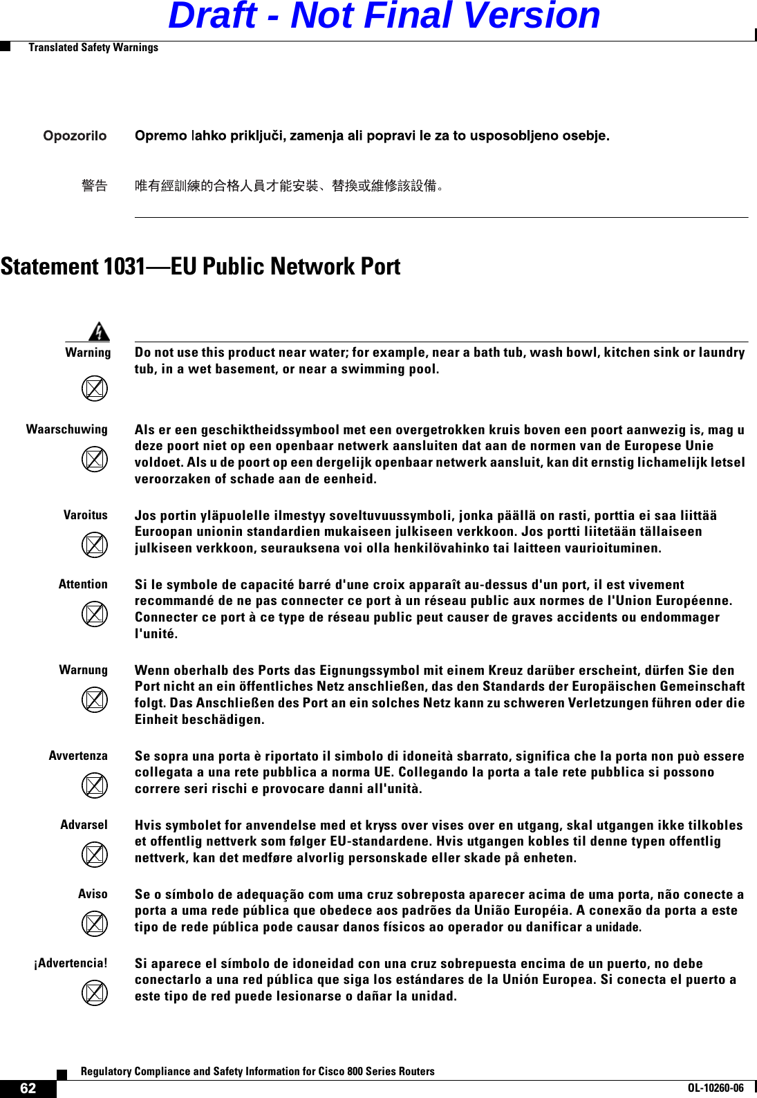 62Regulatory Compliance and Safety Information for Cisco 800 Series RoutersOL-10260-06  Translated Safety WarningsStatement 1031—EU Public Network PortWarning Do not use this product near water; for example, near a bath tub, wash bowl, kitchen sink or laundry tub, in a wet basement, or near a swimming pool.WaarschuwingAls er een geschiktheidssymbool met een overgetrokken kruis boven een poort aanwezig is, mag u deze poort niet op een openbaar netwerk aansluiten dat aan de normen van de Europese Unie voldoet. Als u de poort op een dergelijk openbaar netwerk aansluit, kan dit ernstig lichamelijk letsel veroorzaken of schade aan de eenheid.VaroitusJos portin yläpuolelle ilmestyy soveltuvuussymboli, jonka päällä on rasti, porttia ei saa liittää Euroopan unionin standardien mukaiseen julkiseen verkkoon. Jos portti liitetään tällaiseen julkiseen verkkoon, seurauksena voi olla henkilövahinko tai laitteen vaurioituminen.AttentionSi le symbole de capacité barré d&apos;une croix apparaît au-dessus d&apos;un port, il est vivement recommandé de ne pas connecter ce port à un réseau public aux normes de l&apos;Union Européenne. Connecter ce port à ce type de réseau public peut causer de graves accidents ou endommager l&apos;unité. WarnungWenn oberhalb des Ports das Eignungssymbol mit einem Kreuz darüber erscheint, dürfen Sie den Port nicht an ein öffentliches Netz anschließen, das den Standards der Europäischen Gemeinschaft folgt. Das Anschließen des Port an ein solches Netz kann zu schweren Verletzungen führen oder die Einheit beschädigen.AvvertenzaSe sopra una porta è riportato il simbolo di idoneità sbarrato, significa che la porta non può essere collegata a una rete pubblica a norma UE. Collegando la porta a tale rete pubblica si possono correre seri rischi e provocare danni all&apos;unità.AdvarselHvis symbolet for anvendelse med et kryss over vises over en utgang, skal utgangen ikke tilkobles et offentlig nettverk som følger EU-standardene. Hvis utgangen kobles til denne typen offentlig nettverk, kan det medføre alvorlig personskade eller skade på enheten. AvisoSe o símbolo de adequação com uma cruz sobreposta aparecer acima de uma porta, não conecte a porta a uma rede pública que obedece aos padrões da União Européia. A conexão da porta a este tipo de rede pública pode causar danos físicos ao operador ou danificar a unidade.¡Advertencia!Si aparece el símbolo de idoneidad con una cruz sobrepuesta encima de un puerto, no debe conectarlo a una red pública que siga los estándares de la Unión Europea. Si conecta el puerto a este tipo de red puede lesionarse o dañar la unidad.Draft - Not Final Version