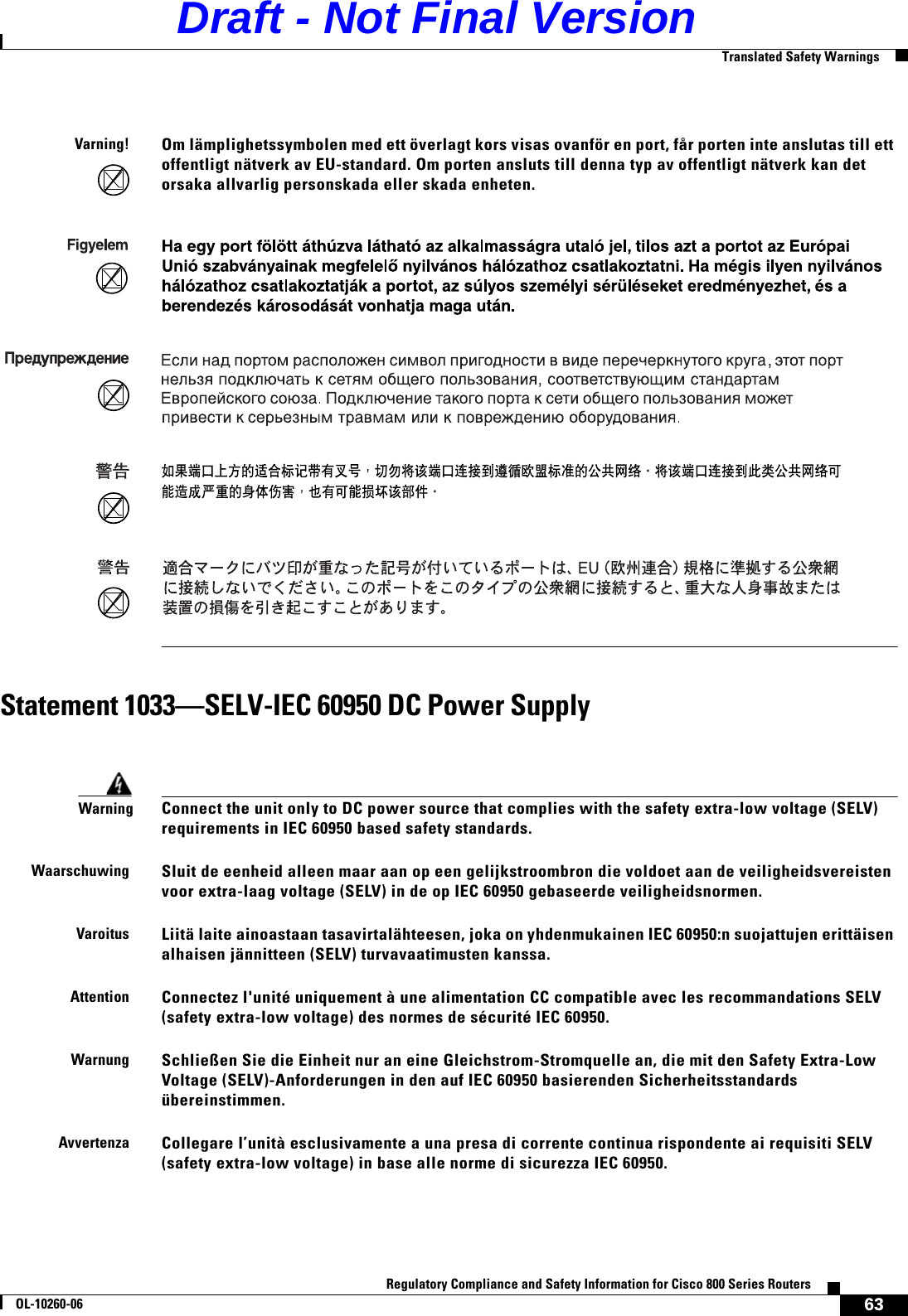 63Regulatory Compliance and Safety Information for Cisco 800 Series RoutersOL-10260-06  Translated Safety WarningsStatement 1033—SELV-IEC 60950 DC Power SupplyVarning!Om lämplighetssymbolen med ett överlagt kors visas ovanför en port, får porten inte anslutas till ett offentligt nätverk av EU-standard. Om porten ansluts till denna typ av offentligt nätverk kan det orsaka allvarlig personskada eller skada enheten. WarningConnect the unit only to DC power source that complies with the safety extra-low voltage (SELV) requirements in IEC 60950 based safety standards.WaarschuwingSluit de eenheid alleen maar aan op een gelijkstroombron die voldoet aan de veiligheidsvereisten voor extra-laag voltage (SELV) in de op IEC 60950 gebaseerde veiligheidsnormen.VaroitusLiitä laite ainoastaan tasavirtalähteesen, joka on yhdenmukainen IEC 60950:n suojattujen erittäisen alhaisen jännitteen (SELV) turvavaatimusten kanssa.AttentionConnectez l&apos;unité uniquement à une alimentation CC compatible avec les recommandations SELV (safety extra-low voltage) des normes de sécurité IEC 60950.WarnungSchließen Sie die Einheit nur an eine Gleichstrom-Stromquelle an, die mit den Safety Extra-Low Voltage (SELV)-Anforderungen in den auf IEC 60950 basierenden Sicherheitsstandards übereinstimmen.AvvertenzaCollegare l’unità esclusivamente a una presa di corrente continua rispondente ai requisiti SELV (safety extra-low voltage) in base alle norme di sicurezza IEC 60950.    Draft - Not Final Version