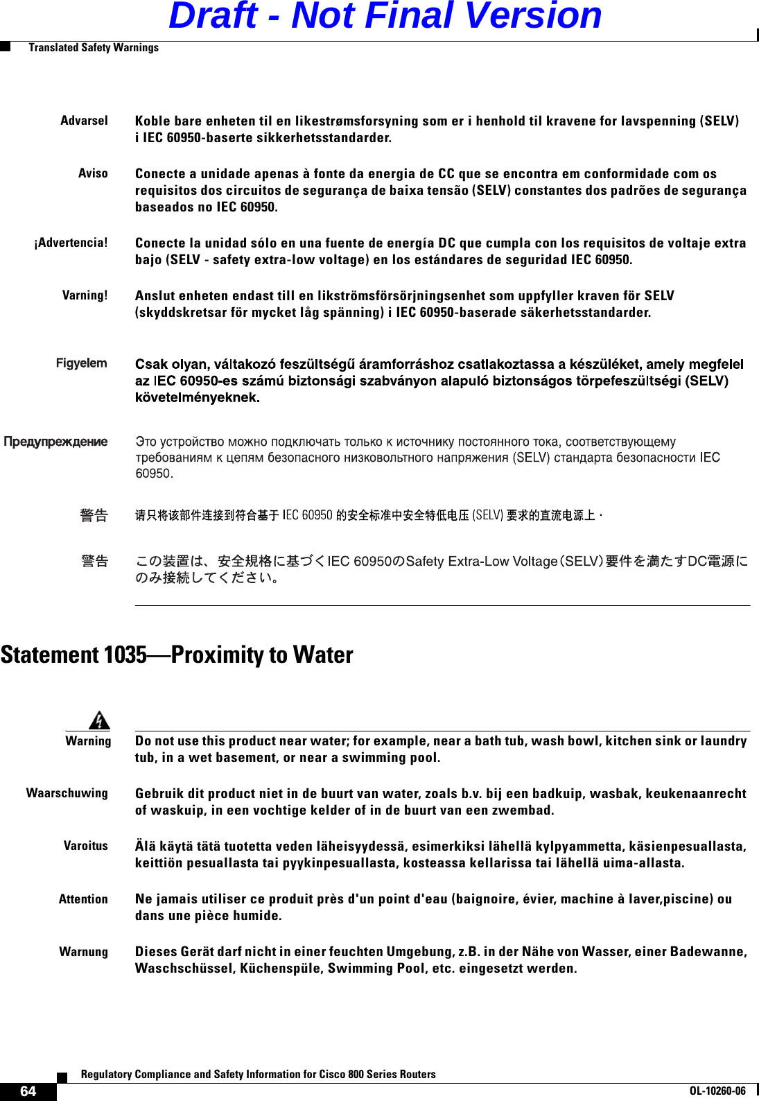 64Regulatory Compliance and Safety Information for Cisco 800 Series RoutersOL-10260-06  Translated Safety WarningsStatement 1035—Proximity to WaterAdvarselKoble bare enheten til en likestrømsforsyning som er i henhold til kravene for lavspenning (SELV) i IEC 60950-baserte sikkerhetsstandarder.AvisoConecte a unidade apenas à fonte da energia de CC que se encontra em conformidade com os requisitos dos circuitos de segurança de baixa tensão (SELV) constantes dos padrões de segurança baseados no IEC 60950. ¡Advertencia!Conecte la unidad sólo en una fuente de energía DC que cumpla con los requisitos de voltaje extra bajo (SELV - safety extra-low voltage) en los estándares de seguridad IEC 60950. Varning!Anslut enheten endast till en likströmsförsörjningsenhet som uppfyller kraven för SELV (skyddskretsar för mycket låg spänning) i IEC 60950-baserade säkerhetsstandarder.WarningDo not use this product near water; for example, near a bath tub, wash bowl, kitchen sink or laundry tub, in a wet basement, or near a swimming pool.WaarschuwingGebruik dit product niet in de buurt van water, zoals b.v. bij een badkuip, wasbak, keukenaanrecht of waskuip, in een vochtige kelder of in de buurt van een zwembad.VaroitusÄlä käytä tätä tuotetta veden läheisyydessä, esimerkiksi lähellä kylpyammetta, käsienpesuallasta, keittiön pesuallasta tai pyykinpesuallasta, kosteassa kellarissa tai lähellä uima-allasta.AttentionNe jamais utiliser ce produit près d&apos;un point d&apos;eau (baignoire, évier, machine à laver,piscine) ou dans une pièce humide.WarnungDieses Gerät darf nicht in einer feuchten Umgebung, z.B. in der Nähe von Wasser, einer Badewanne, Waschschüssel, Küchenspüle, Swimming Pool, etc. eingesetzt werden.   Draft - Not Final Version