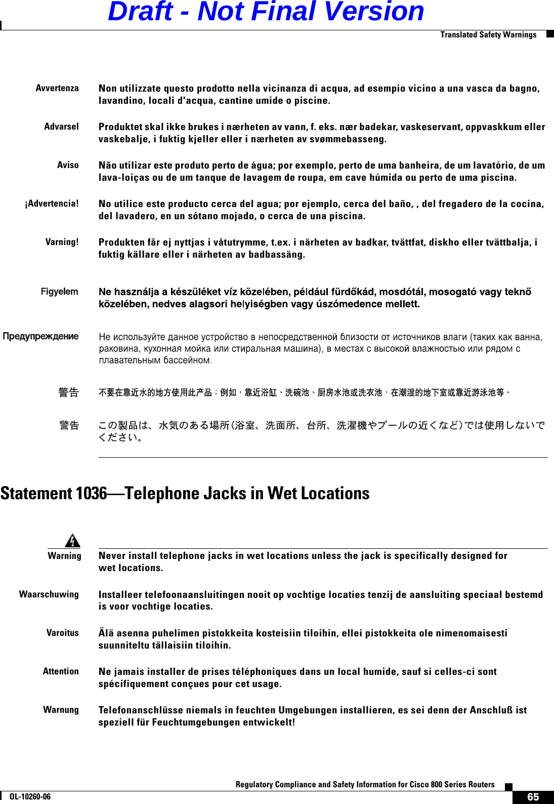 65Regulatory Compliance and Safety Information for Cisco 800 Series RoutersOL-10260-06  Translated Safety WarningsStatement 1036—Telephone Jacks in Wet LocationsAvvertenzaNon utilizzate questo prodotto nella vicinanza di acqua, ad esempio vicino a una vasca da bagno, lavandino, locali d&apos;acqua, cantine umide o piscine.AdvarselProduktet skal ikke brukes i nærheten av vann, f. eks. nær badekar, vaskeservant, oppvaskkum eller vaskebalje, i fuktig kjeller eller i nærheten av svømmebasseng.AvisoNão utilizar este produto perto de água; por exemplo, perto de uma banheira, de um lavatório, de um lava-loiças ou de um tanque de lavagem de roupa, em cave húmida ou perto de uma piscina.¡Advertencia!No utilice este producto cerca del agua; por ejemplo, cerca del baño, , del fregadero de la cocina, del lavadero, en un sótano mojado, o cerca de una piscina.Varning!Produkten får ej nyttjas i våtutrymme, t.ex. i närheten av badkar, tvättfat, diskho eller tvättbalja, i fuktig källare eller i närheten av badbassäng.WarningNever install telephone jacks in wet locations unless the jack is specifically designed for wet locations.WaarschuwingInstalleer telefoonaansluitingen nooit op vochtige locaties tenzij de aansluiting speciaal bestemd is voor vochtige locaties.VaroitusÄlä asenna puhelimen pistokkeita kosteisiin tiloihin, ellei pistokkeita ole nimenomaisesti suunniteltu tällaisiin tiloihin.AttentionNe jamais installer de prises téléphoniques dans un local humide, sauf si celles-ci sont spécifiquement conçues pour cet usage.WarnungTelefonanschlüsse niemals in feuchten Umgebungen installieren, es sei denn der Anschluß ist speziell für Feuchtumgebungen entwickelt!  Draft - Not Final Version