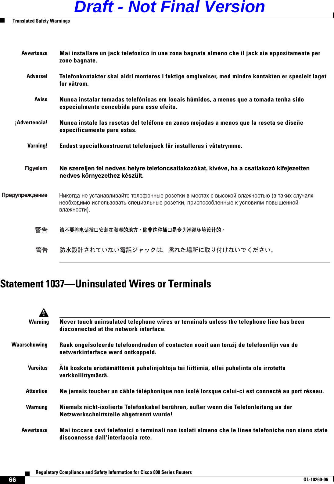 66Regulatory Compliance and Safety Information for Cisco 800 Series RoutersOL-10260-06  Translated Safety WarningsStatement 1037—Uninsulated Wires or TerminalsAvvertenzaMai installare un jack telefonico in una zona bagnata almeno che il jack sia appositamente per zone bagnate.AdvarselTelefonkontakter skal aldri monteres i fuktige omgivelser, med mindre kontakten er spesielt laget for våtrom.AvisoNunca instalar tomadas telefónicas em locais húmidos, a menos que a tomada tenha sido especialmente concebida para esse efeito.¡Advertencia!Nunca instale las rosetas del teléfono en zonas mojadas a menos que la roseta se diseñe específicamente para estas.Varning!Endast specialkonstruerat telefonjack får installeras i våtutrymme.WarningNever touch uninsulated telephone wires or terminals unless the telephone line has been disconnected at the network interface.WaarschuwingRaak ongeïsoleerde telefoondraden of contacten nooit aan tenzij de telefoonlijn van de netwerkinterface werd ontkoppeld.VaroitusÄlä kosketa eristämättömiä puhelinjohtoja tai liittimiä, ellei puhelinta ole irrotettu verkkoliittymästä.AttentionNe jamais toucher un câble téléphonique non isolé lorsque celui-ci est connecté au port réseau.WarnungNiemals nicht-isolierte Telefonkabel berühren, außer wenn die Telefonleitung an der Netzwerkschnittstelle abgetrennt wurde!AvvertenzaMai toccare cavi telefonici o terminali non isolati almeno che le linee telefoniche non siano state disconnesse dall&apos;interfaccia rete.  Draft - Not Final Version