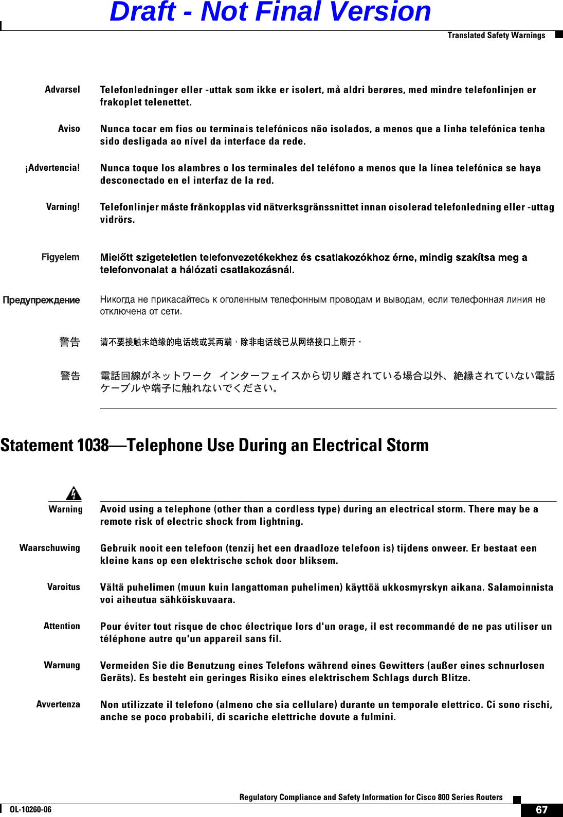 67Regulatory Compliance and Safety Information for Cisco 800 Series RoutersOL-10260-06  Translated Safety WarningsStatement 1038—Telephone Use During an Electrical StormAdvarselTelefonledninger eller -uttak som ikke er isolert, må aldri berøres, med mindre telefonlinjen er frakoplet telenettet.AvisoNunca tocar em fios ou terminais telefónicos não isolados, a menos que a linha telefónica tenha sido desligada ao nível da interface da rede.¡Advertencia!Nunca toque los alambres o los terminales del teléfono a menos que la línea telefónica se haya desconectado en el interfaz de la red.Varning!Telefonlinjer måste frånkopplas vid nätverksgränssnittet innan oisolerad telefonledning eller -uttag vidrörs. WarningAvoid using a telephone (other than a cordless type) during an electrical storm. There may be a remote risk of electric shock from lightning.WaarschuwingGebruik nooit een telefoon (tenzij het een draadloze telefoon is) tijdens onweer. Er bestaat een kleine kans op een elektrische schok door bliksem.VaroitusVältä puhelimen (muun kuin langattoman puhelimen) käyttöä ukkosmyrskyn aikana. Salamoinnista voi aiheutua sähköiskuvaara.AttentionPour éviter tout risque de choc électrique lors d&apos;un orage, il est recommandé de ne pas utiliser un téléphone autre qu&apos;un appareil sans fil.WarnungVermeiden Sie die Benutzung eines Telefons während eines Gewitters (außer eines schnurlosen Geräts). Es besteht ein geringes Risiko eines elektrischem Schlags durch Blitze.AvvertenzaNon utilizzate il telefono (almeno che sia cellulare) durante un temporale elettrico. Ci sono rischi, anche se poco probabili, di scariche elettriche dovute a fulmini.Draft - Not Final Version