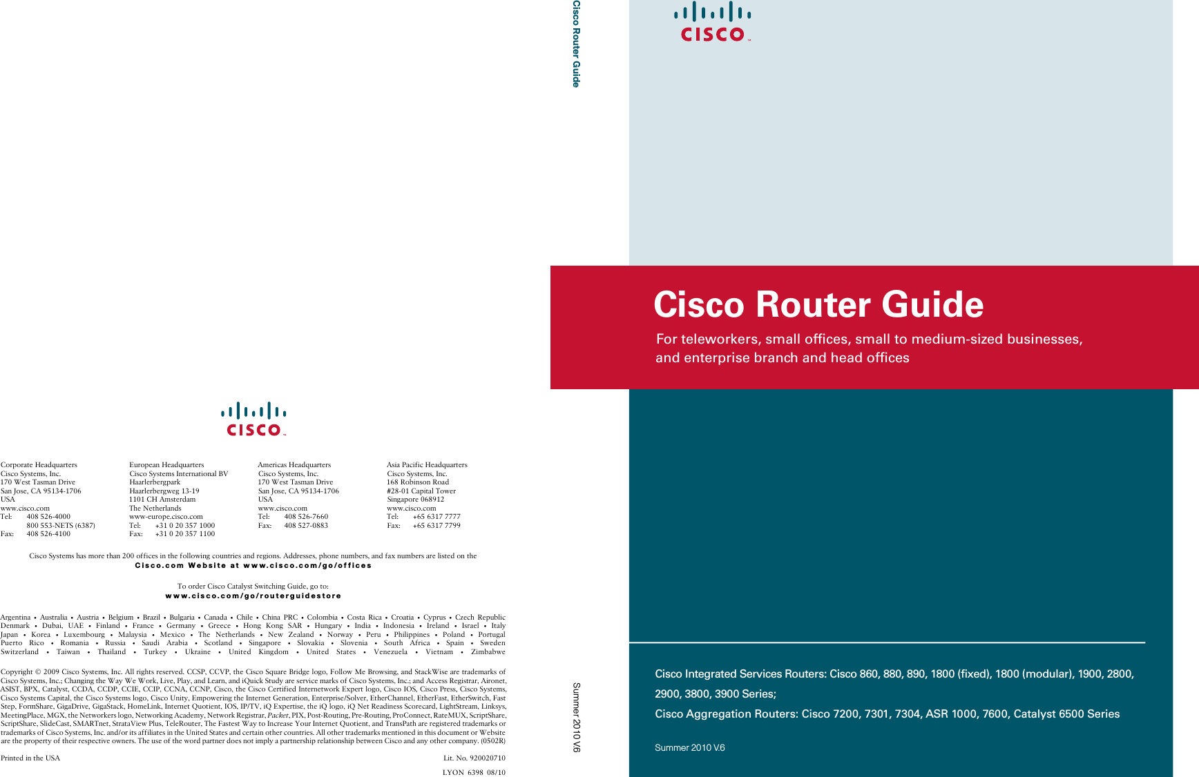 For teleworkers, small ofﬁces, small to medium-sized businesses,  and enterprise branch and head ofﬁcesCisco Router GuideSummer 2010 V.6Cisco Router GuideCisco Integrated Services Routers: Cisco 860, 880, 890, 1800 (ﬁxed), 1800 (modular), 1900, 2800, 2900, 3800, 3900 Series;Cisco Aggregation Routers: Cisco 7200, 7301, 7304, ASR 1000, 7600, Catalyst 6500 SeriesSummer 2010 V.6$UJHQWLQD  $XVWUDOLD  $XVWULD  %HOJLXP  %UD]LO  %XOJDULD  &amp;DQDGD  &amp;KLOH  &amp;KLQD 35&amp;  &amp;RORPELD  &amp;RVWD 5LFD  &amp;URDWLD  &amp;\SUXV  &amp;]HFK 5HSXEOLF&apos;HQPDUN  &apos;XEDL 8$(  )LQODQG  )UDQFH  *HUPDQ\  *UHHFH  +RQJ .RQJ 6$5  +XQJDU\  ,QGLD  ,QGRQHVLD  ,UHODQG  ,VUDHO  ,WDO\-DSDQ  .RUHD  /X[HPERXUJ  0DOD\VLD  0H[LFR  7KH 1HWKHUODQGV  1HZ =HDODQG  1RUZD\  3HUX  3KLOLSSLQHV  3RODQG  3RUWXJDO3XHUWR 5LFR  5RPDQLD  5XVVLD  6DXGL $UDELD  6FRWODQG  6LQJDSRUH  6ORYDNLD  6ORYHQLD  6RXWK $IULFD  6SDLQ  6ZHGHQ6ZLW]HUODQG  7DLZDQ  7KDLODQG  7XUNH\  8NUDLQH  8QLWHG .LQJGRP  8QLWHG 6WDWHV  9HQH]XHOD  9LHWQDP  =LPEDEZH&amp;RS\ULJKW&amp;LVFR6\VWHPV,QF$OOULJKWVUHVHUYHG&amp;&amp;63&amp;&amp;93WKH&amp;LVFR6TXDUH%ULGJHORJR)ROORZ0H%URZVLQJDQG6WDFN:LVHDUHWUDGHPDUNVRI&amp;LVFR6\VWHPV,QF&amp;KDQJLQJWKH:D\:H:RUN/LYH3OD\DQG/HDUQDQGL4XLFN6WXG\DUHVHUYLFHPDUNVRI&amp;LVFR6\VWHPV,QFDQG$FFHVV5HJLVWUDU$LURQHW$6,67%3;&amp;DWDO\VW&amp;&amp;&apos;$&amp;&amp;&apos;3&amp;&amp;,(&amp;&amp;,3&amp;&amp;1$&amp;&amp;13&amp;LVFRWKH&amp;LVFR&amp;HUWLILHG,QWHUQHWZRUN([SHUWORJR&amp;LVFR,26&amp;LVFR3UHVV&amp;LVFR6\VWHPV&amp;LVFR6\VWHPV&amp;DSLWDOWKH&amp;LVFR6\VWHPVORJR&amp;LVFR8QLW\(PSRZHULQJWKH,QWHUQHW*HQHUDWLRQ(QWHUSULVH6ROYHU(WKHU&amp;KDQQHO(WKHU)DVW(WKHU6ZLWFK)DVW6WHS)RUP6KDUH*LJD&apos;ULYH*LJD6WDFN+RPH/LQN,QWHUQHW4XRWLHQW,26,379L4([SHUWLVHWKHL4ORJRL41HW5HDGLQHVV6FRUHFDUG/LJKW6WUHDP/LQNV\V0HHWLQJ3ODFH0*;WKH1HWZRUNHUVORJR1HWZRUNLQJ$FDGHP\1HWZRUN5HJLVWUDU3DFNHW3,;3RVW5RXWLQJ3UH5RXWLQJ3UR&amp;RQQHFW5DWH08;6FULSW6KDUH6FULSW6KDUH6OLGH&amp;DVW60$57QHW6WUDWD9LHZ3OXV7HOH5RXWHU7KH)DVWHVW:D\WR,QFUHDVH&lt;RXU,QWHUQHW4XRWLHQWDQG7UDQV3DWKDUHUHJLVWHUHGWUDGHPDUNVRUWUDGHPDUNVRI&amp;LVFR6\VWHPV,QFDQGRULWVDIILOLDWHVLQWKH8QLWHG6WDWHVDQGFHUWDLQRWKHUFRXQWULHV$OORWKHUWUDGHPDUNVPHQWLRQHGLQWKLVGRFXPHQWRU:HEVLWHDUHWKHSURSHUW\RIWKHLUUHVSHFWLYHRZQHUV7KHXVHRIWKHZRUGSDUWQHUGRHVQRWLPSO\DSDUWQHUVKLSUHODWLRQVKLSEHWZHHQ&amp;LVFRDQGDQ\RWKHUFRPSDQ\53ULQWHGLQWKH86$ /LW1R/&lt;21&amp;RUSRUDWH+HDGTXDUWHUV&amp;LVFR6\VWHPV,QF:HVW7DVPDQ&apos;ULYH6DQ-RVH&amp;$86$ZZZFLVFRFRP7HO  1(76)D[ (XURSHDQ+HDGTXDUWHUV&amp;LVFR6\VWHPV,QWHUQDWLRQDO%9+DDUOHUEHUJSDUN+DDUOHUEHUJZHJ&amp;+$PVWHUGDP7KH1HWKHUODQGVZZZHXURSHFLVFRFRP7HO )D[ $PHULFDV+HDGTXDUWHUV&amp;LVFR6\VWHPV,QF:HVW7DVPDQ&apos;ULYH6DQ-RVH&amp;$86$ZZZFLVFRFRP7HO )D[ $VLD3DFLILF+HDGTXDUWHUV&amp;LVFR6\VWHPV,QF5RELQVRQ5RDG&amp;DSLWDO7RZHU6LQJDSRUHZZZFLVFRFRP7HO )D[ &amp;LVFR6\VWHPVKDVPRUHWKDQRIILFHVLQWKHIROORZLQJFRXQWULHVDQGUHJLRQV$GGUHVVHVSKRQHQXPEHUVDQGID[QXPEHUVDUHOLVWHGRQWKHCisco.com Website at www.cisco.com/go/offices7RRUGHU&amp;LVFR&amp;DWDO\VW6ZLWFKLQJ*XLGHJRWRwww.cisco.com/go/routerguidestore