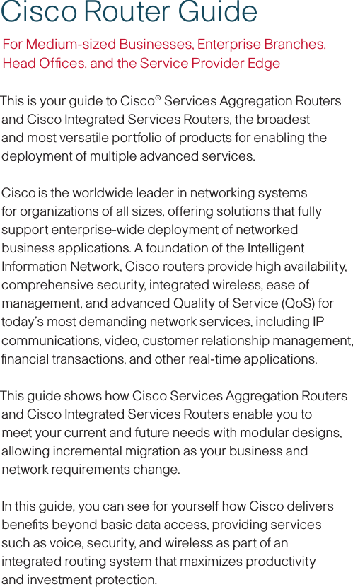 This is your guide to Cisco® Services Aggregation Routers and Cisco Integrated Services Routers, the broadest and most versatile portfolio of products for enabling the deployment of multiple advanced services.Cisco is the worldwide leader in networking systems for organizations of all sizes, offering solutions that fully support enterprise-wide deployment of networked business applications. A foundation of the Intelligent Information Network, Cisco routers provide high availability, comprehensive security, integrated wireless, ease of management, and advanced Quality of Service (QoS) for today’s most demanding network services, including IP communications, video, customer relationship management, ﬁnancial transactions, and other real-time applications.This guide shows how Cisco Services Aggregation Routers and Cisco Integrated Services Routers enable you to meet your current and future needs with modular designs, allowing incremental migration as your business and network requirements change.In this guide, you can see for yourself how Cisco delivers beneﬁts beyond basic data access, providing services  such as voice, security, and wireless as part of an  integrated routing system that maximizes productivity  and investment protection.Cisco Router GuideFor Medium-sized Businesses, Enterprise Branches,  Head Ofﬁces, and the Service Provider Edge