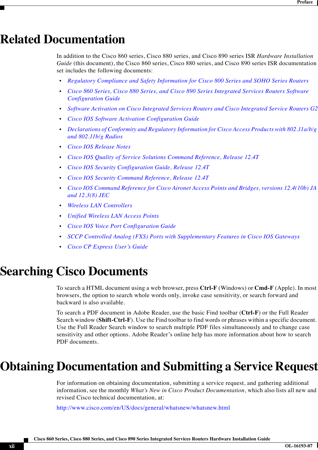  xiiCisco 860 Series, Cisco 880 Series, and Cisco 890 Series Integrated Services Routers Hardware Installation GuideOL-16193-07Preface  Related DocumentationIn addition to the Cisco 860 series, Cisco 880 series, and Cisco 890 series ISR Hardware Installation Guide (this document), the Cisco 860 series, Cisco 880 series, and Cisco 890 series ISR documentation set includes the following documents:   •Regulatory Compliance and Safety Information for Cisco 800 Series and SOHO Series Routers   •Cisco 860 Series, Cisco 880 Series, and Cisco 890 Series Integrated Services Routers Software Configuration Guide  •Software Activation on Cisco Integrated Services Routers and Cisco Integrated Service Routers G2  •Cisco IOS Software Activation Configuration Guide  •Declarations of Conformity and Regulatory Information for Cisco Access Products with 802.11a/b/g and 802.11b/g Radios  •Cisco IOS Release Notes  •Cisco IOS Quality of Service Solutions Command Reference, Release 12.4T  •Cisco IOS Security Configuration Guide, Release 12.4T  •Cisco IOS Security Command Reference, Release 12.4T  •Cisco IOS Command Reference for Cisco Aironet Access Points and Bridges, versions 12.4(10b) JA and 12.3(8) JEC  •Wireless LAN Controllers  •Unified Wireless LAN Access Points  •Cisco IOS Voice Port Configuration Guide  •SCCP Controlled Analog (FXS) Ports with Supplementary Features in Cisco IOS Gateways  •Cisco CP Express User’s GuideSearching Cisco Documents To search a HTML document using a web browser, press Ctrl-F (Windows) or Cmd-F (Apple). In most browsers, the option to search whole words only, invoke case sensitivity, or search forward and backward is also available. To search a PDF document in Adobe Reader, use the basic Find toolbar (Ctrl-F) or the Full Reader Search window (Shift-Ctrl-F). Use the Find toolbar to find words or phrases within a specific document. Use the Full Reader Search window to search multiple PDF files simultaneously and to change case sensitivity and other options. Adobe Reader’s online help has more information about how to search PDF documents. Obtaining Documentation and Submitting a Service RequestFor information on obtaining documentation, submitting a service request, and gathering additional information, see the monthly What’s New in Cisco Product Documentation, which also lists all new and revised Cisco technical documentation, at:http://www.cisco.com/en/US/docs/general/whatsnew/whatsnew.html