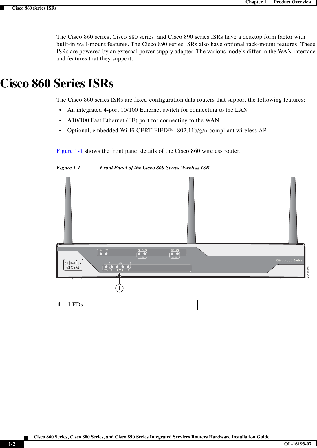  1-2Cisco 860 Series, Cisco 880 Series, and Cisco 890 Series Integrated Services Routers Hardware Installation GuideOL-16193-07Chapter 1      Product Overview  Cisco 860 Series ISRsThe Cisco 860 series, Cisco 880 series, and Cisco 890 series ISRs have a desktop form factor with built-in wall-mount features. The Cisco 890 series ISRs also have optional rack-mount features. These ISRs are powered by an external power supply adapter. The various models differ in the WAN interface and features that they support.Cisco 860 Series ISRsThe Cisco 860 series ISRs are fixed-configuration data routers that support the following features:  •An integrated 4-port 10/100 Ethernet switch for connecting to the LAN   •A10/100 Fast Ethernet (FE) port for connecting to the WAN.  •Optional, embedded Wi-Fi CERTIFIED™, 802.11b/g/n-compliant wireless APFigure 1-1 shows the front panel details of the Cisco 860 wireless router.Figure 1-1 Front Panel of the Cisco 860 Series Wireless ISR1LEDs2319691