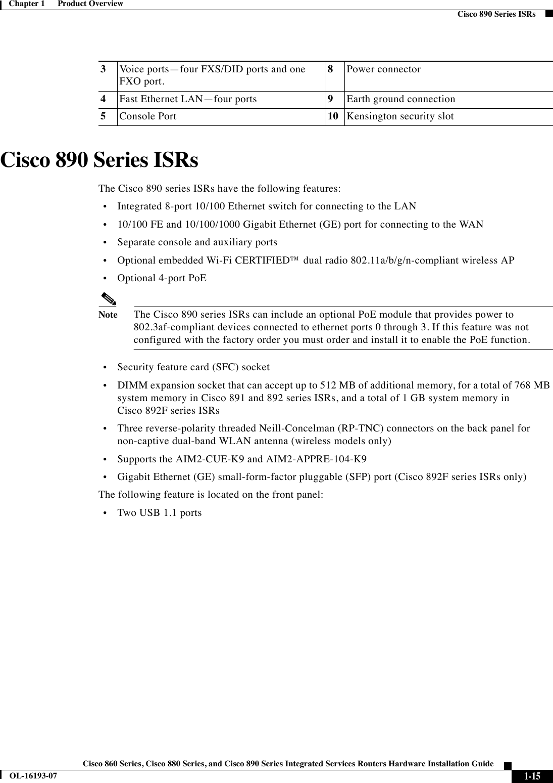  1-15Cisco 860 Series, Cisco 880 Series, and Cisco 890 Series Integrated Services Routers Hardware Installation GuideOL-16193-07Chapter 1      Product Overview  Cisco 890 Series ISRsCisco 890 Series ISRsThe Cisco 890 series ISRs have the following features:  •Integrated 8-port 10/100 Ethernet switch for connecting to the LAN   •10/100 FE and 10/100/1000 Gigabit Ethernet (GE) port for connecting to the WAN  •Separate console and auxiliary ports  •Optional embedded Wi-Fi CERTIFIED™ dual radio 802.11a/b/g/n-compliant wireless AP  •Optional 4-port PoENoteThe Cisco 890 series ISRs can include an optional PoE module that provides power to 802.3af-compliant devices connected to ethernet ports 0 through 3. If this feature was not configured with the factory order you must order and install it to enable the PoE function.  •Security feature card (SFC) socket  •DIMM expansion socket that can accept up to 512 MB of additional memory, for a total of 768 MB system memory in Cisco 891 and 892 series ISRs, and a total of 1 GB system memory in Cisco 892F series ISRs  •Three reverse-polarity threaded Neill-Concelman (RP-TNC) connectors on the back panel for non-captive dual-band WLAN antenna (wireless models only)  •Supports the AIM2-CUE-K9 and AIM2-APPRE-104-K9   •Gigabit Ethernet (GE) small-form-factor pluggable (SFP) port (Cisco 892F series ISRs only)The following feature is located on the front panel:  •Two USB 1.1 ports3Voice ports—four FXS/DID ports and one FXO port.8Power connector4Fast Ethernet LAN—four ports 9Earth ground connection5Console Port 10 Kensington security slot