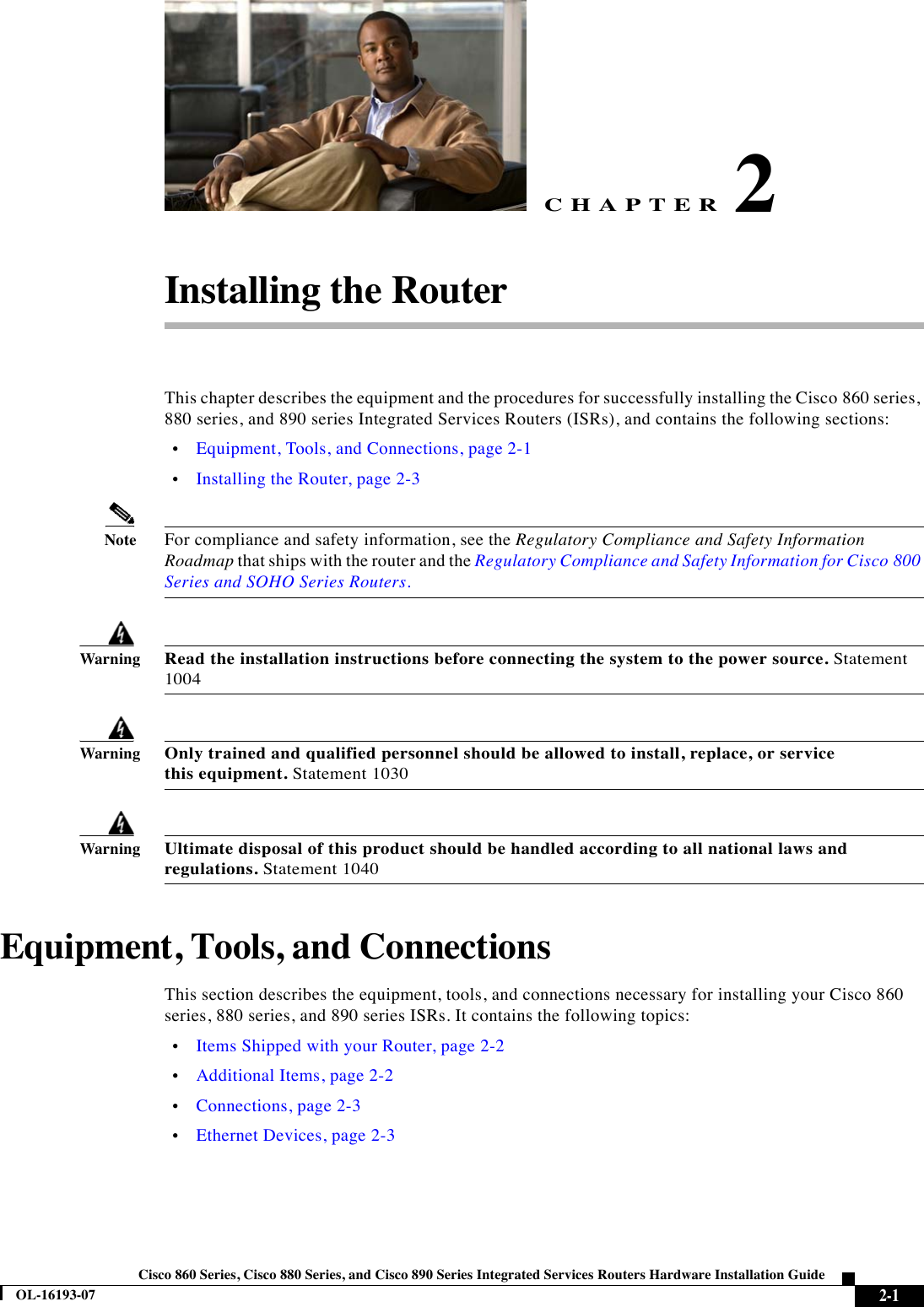 CHAPTER 2-1Cisco 860 Series, Cisco 880 Series, and Cisco 890 Series Integrated Services Routers Hardware Installation GuideOL-16193-072Installing the RouterThis chapter describes the equipment and the procedures for successfully installing the Cisco 860 series, 880 series, and 890 series Integrated Services Routers (ISRs), and contains the following sections:  •Equipment, Tools, and Connections, page 2-1  •Installing the Router, page 2-3NoteFor compliance and safety information, see the Regulatory Compliance and Safety Information Roadmap that ships with the router and the Regulatory Compliance and Safety Information for Cisco 800 Series and SOHO Series Routers.WarningRead the installation instructions before connecting the system to the power source. Statement 1004WarningOnly trained and qualified personnel should be allowed to install, replace, or service this equipment. Statement 1030WarningUltimate disposal of this product should be handled according to all national laws and regulations. Statement 1040Equipment, Tools, and ConnectionsThis section describes the equipment, tools, and connections necessary for installing your Cisco 860 series, 880 series, and 890 series ISRs. It contains the following topics:  •Items Shipped with your Router, page 2-2  •Additional Items, page 2-2  •Connections, page 2-3  •Ethernet Devices, page 2-3