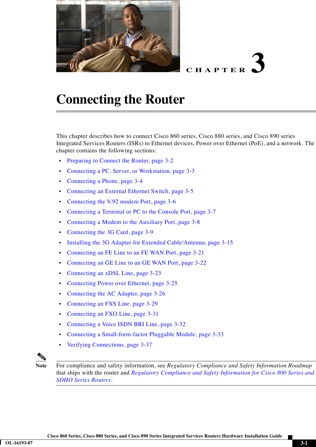 CHAPTER 3-1Cisco 860 Series, Cisco 880 Series, and Cisco 890 Series Integrated Services Routers Hardware Installation GuideOL-16193-073Connecting the RouterThis chapter describes how to connect Cisco 860 series, Cisco 880 series, and Cisco 890 series Integrated Services Routers (ISRs) to Ethernet devices, Power over Ethernet (PoE), and a network. The chapter contains the following sections:  •Preparing to Connect the Router, page 3-2  •Connecting a PC, Server, or Workstation, page 3-3  •Connecting a Phone, page 3-4  •Connecting an External Ethernet Switch, page 3-5  •Connecting the V.92 modem Port, page 3-6  •Connecting a Terminal or PC to the Console Port, page 3-7  •Connecting a Modem to the Auxiliary Port, page 3-8  •Connecting the 3G Card, page 3-9  •Installing the 3G Adapter for Extended Cable/Antenna, page 3-15  •Connecting an FE Line to an FE WAN Port, page 3-21  •Connecting an GE Line to an GE WAN Port, page 3-22  •Connecting an xDSL Line, page 3-23  •Connecting Power over Ethernet, page 3-25  •Connecting the AC Adapter, page 3-26  •Connecting an FXS Line, page 3-29  •Connecting an FXO Line, page 3-31  •Connecting a Voice ISDN BRI Line, page 3-32  •Connecting a Small-form-factor Pluggable Module, page 3-33  •Verifying Connections, page 3-37NoteFor compliance and safety information, see Regulatory Compliance and Safety Information Roadmap that ships with the router and Regulatory Compliance and Safety Information for Cisco 800 Series and SOHO Series Routers.