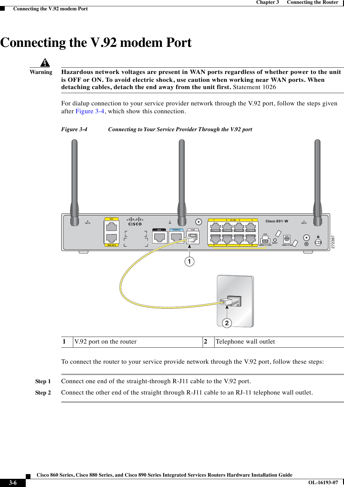  3-6Cisco 860 Series, Cisco 880 Series, and Cisco 890 Series Integrated Services Routers Hardware Installation GuideOL-16193-07Chapter 3      Connecting the Router  Connecting the V.92 modem PortConnecting the V.92 modem PortWarningHazardous network voltages are present in WAN ports regardless of whether power to the unit is OFF or ON. To avoid electric shock, use caution when working near WAN ports. When detaching cables, detach the end away from the unit first. Statement 1026For dialup connection to your service provider network through the V.92 port, follow the steps given after Figure 3-4, which show this connection.Figure 3-4 Connecting to Your Service Provider Through the V.92 portTo connect the router to your service provide network through the V.92 port, follow these steps:Step 1Connect one end of the straight-through R-J11 cable to the V.92 port. Step 2Connect the other end of the straight through R-J11 cable to an RJ-11 telephone wall outlet. 1V.92 port on the router 2Telephone wall outlet27238712