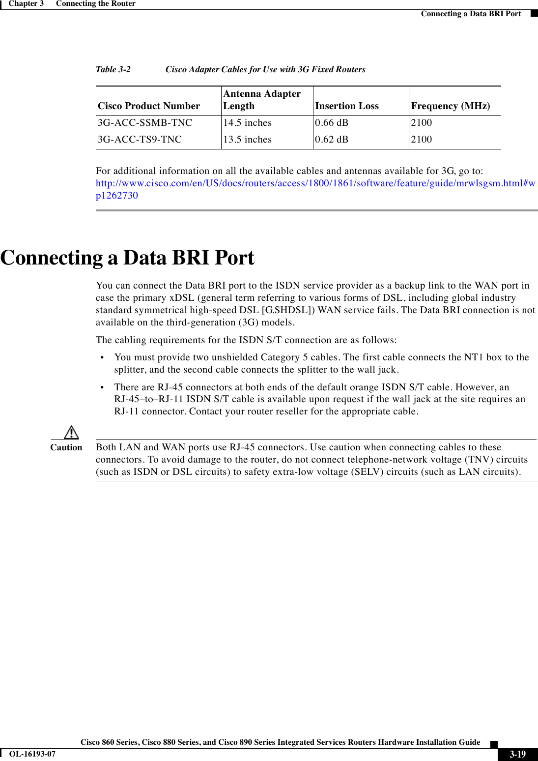  3-19Cisco 860 Series, Cisco 880 Series, and Cisco 890 Series Integrated Services Routers Hardware Installation GuideOL-16193-07Chapter 3      Connecting the Router  Connecting a Data BRI PortFor additional information on all the available cables and antennas available for 3G, go to: http://www.cisco.com/en/US/docs/routers/access/1800/1861/software/feature/guide/mrwlsgsm.html#wp1262730Connecting a Data BRI PortYou can connect the Data BRI port to the ISDN service provider as a backup link to the WAN port in case the primary xDSL (general term referring to various forms of DSL, including global industry standard symmetrical high-speed DSL [G.SHDSL]) WAN service fails. The Data BRI connection is not available on the third-generation (3G) models. The cabling requirements for the ISDN S/T connection are as follows:  •You must provide two unshielded Category 5 cables. The first cable connects the NT1 box to the splitter, and the second cable connects the splitter to the wall jack.  •There are RJ-45 connectors at both ends of the default orange ISDN S/T cable. However, an RJ-45–to–RJ-11 ISDN S/T cable is available upon request if the wall jack at the site requires an RJ-11 connector. Contact your router reseller for the appropriate cable.CautionBoth LAN and WAN ports use RJ-45 connectors. Use caution when connecting cables to these connectors. To avoid damage to the router, do not connect telephone-network voltage (TNV) circuits (such as ISDN or DSL circuits) to safety extra-low voltage (SELV) circuits (such as LAN circuits). Tabl e 3-2 Cisco Adapter Cables for Use with 3G Fixed Routers Cisco Product NumberAntenna Adapter Length Insertion Loss Frequency (MHz)3G-ACC-SSMB-TNC 14.5 inches 0.66 dB 2100 3G-ACC-TS9-TNC 13.5 inches 0.62 dB 2100