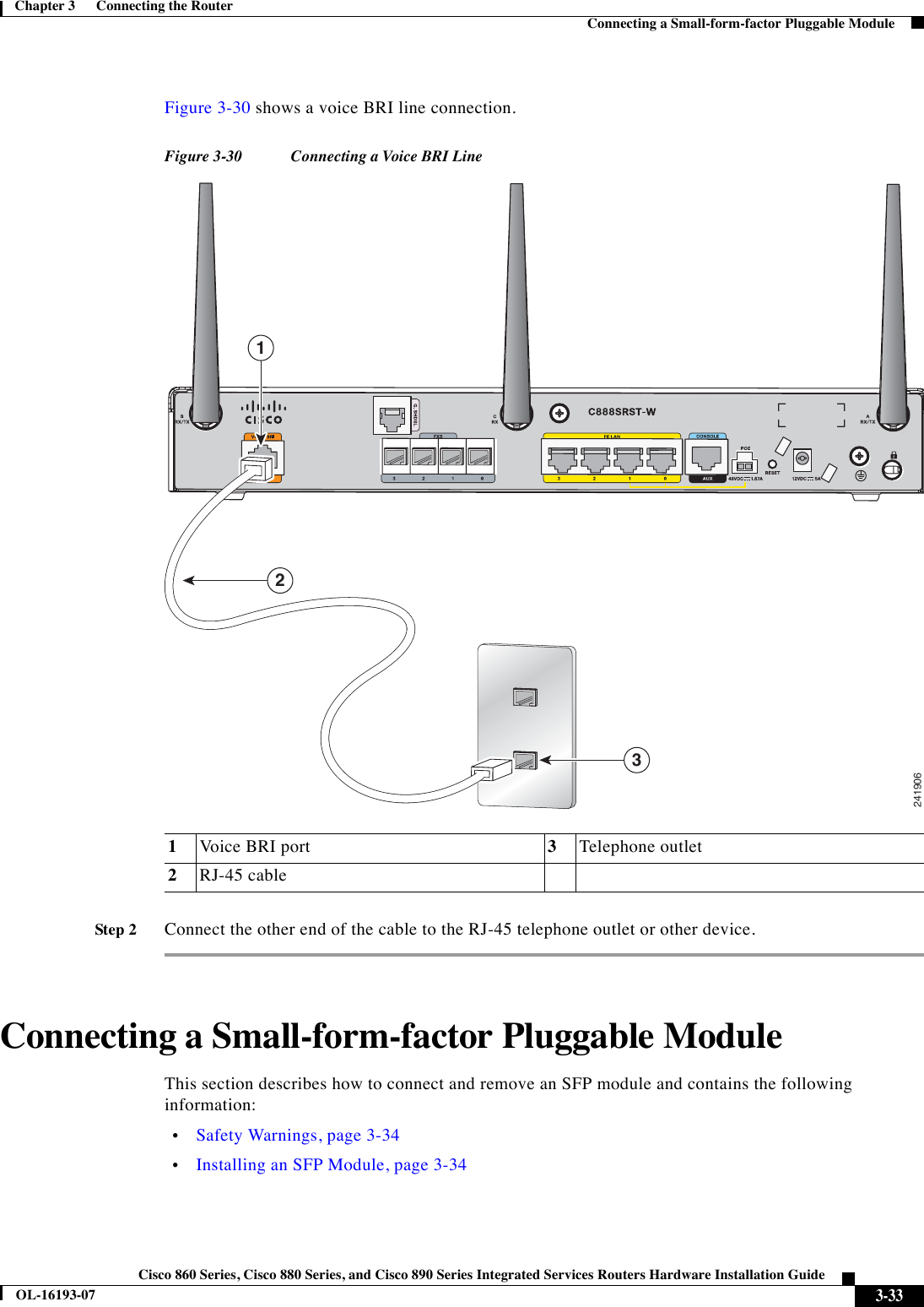  3-33Cisco 860 Series, Cisco 880 Series, and Cisco 890 Series Integrated Services Routers Hardware Installation GuideOL-16193-07Chapter 3      Connecting the Router  Connecting a Small-form-factor Pluggable ModuleFigure 3-30 shows a voice BRI line connection.Figure 3-30 Connecting a Voice BRI LineStep 2Connect the other end of the cable to the RJ-45 telephone outlet or other device. Connecting a Small-form-factor Pluggable ModuleThis section describes how to connect and remove an SFP module and contains the following information:  •Safety Warnings, page 3-34  •Installing an SFP Module, page 3-341Voice BRI port 3Telephone outlet2RJ-45 cable241906132