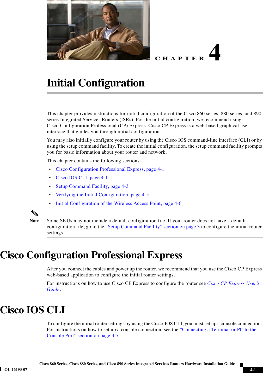 CHAPTER 4-1Cisco 860 Series, Cisco 880 Series, and Cisco 890 Series Integrated Services Routers Hardware Installation GuideOL-16193-074Initial ConfigurationThis chapter provides instructions for initial configuration of the Cisco 860 series, 880 series, and 890 series Integrated Services Routers (ISRs). For the initial configuration, we recommend using Cisco Configuration Professional (CP) Express. Cisco CP Express is a web-based graphical user interface that guides you through initial configuration. You may also initially configure your router by using the Cisco IOS command-line interface (CLI) or by using the setup command facility. To create the initial configuration, the setup command facility prompts you for basic information about your router and network. This chapter contains the following sections:  •Cisco Configuration Professional Express, page 4-1  •Cisco IOS CLI, page 4-1  •Setup Command Facility, page 4-3  •Verifying the Initial Configuration, page 4-5  •Initial Configuration of the Wireless Access Point, page 4-6NoteSome SKUs may not include a default configuration file. If your router does not have a default configuration file, go to the “Setup Command Facility” section on page 3 to configure the initial router settings.Cisco Configuration Professional ExpressAfter you connect the cables and power up the router, we recommend that you use the Cisco CP Express web-based application to configure the initial router settings.For instructions on how to use Cisco CP Express to configure the router see Cisco CP Express User’s Guide.Cisco IOS CLITo configure the initial router settings by using the Cisco IOS CLI, you must set up a console connection. For instructions on how to set up a console connection, see the “Connecting a Terminal or PC to the Console Port” section on page 3-7.