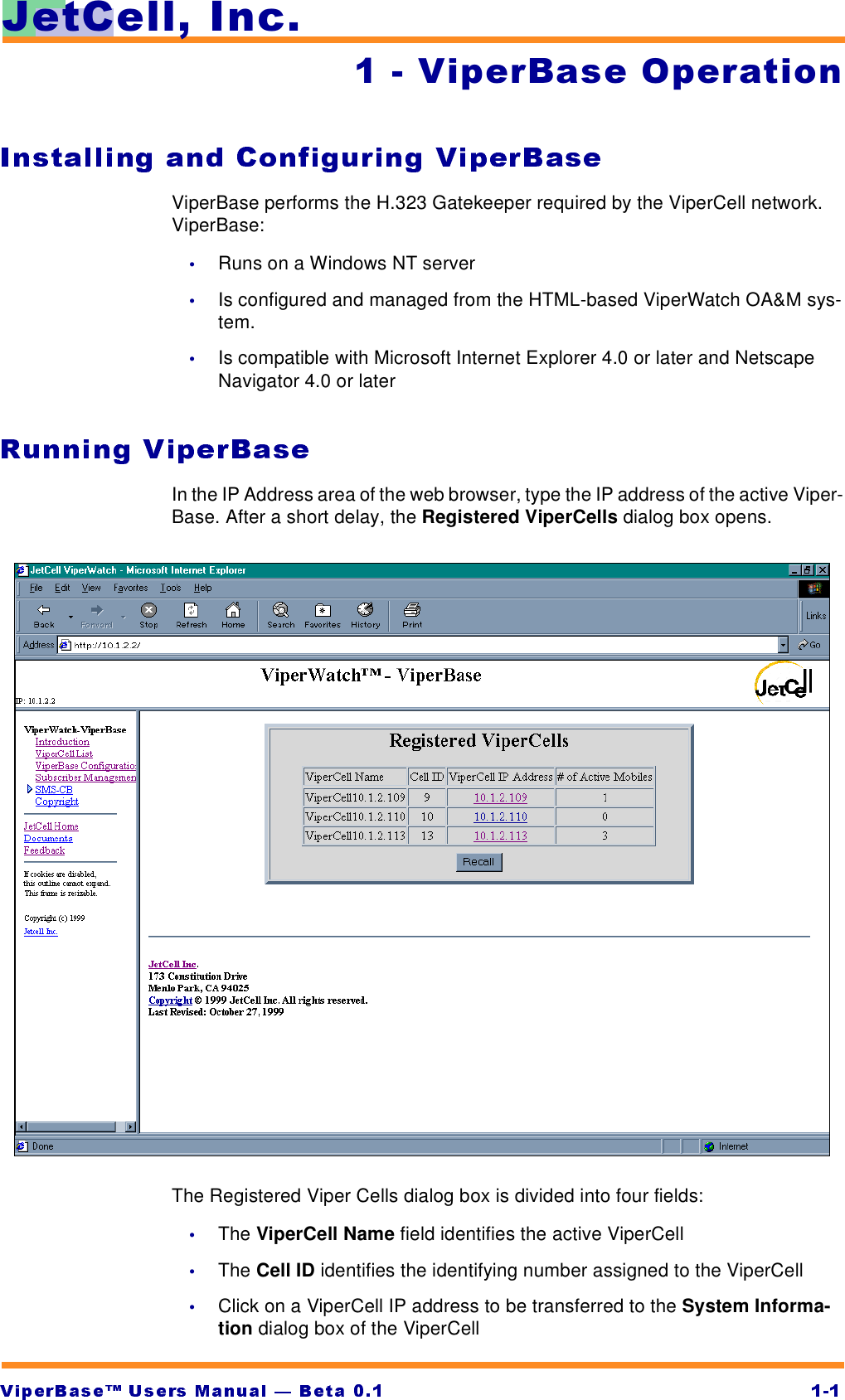 -HW&amp;HOO,QF  9LSHU%DVH2SHUDWLRQViperBase performs the H.323 Gatekeeper required by the ViperCell network. ViperBase:•Runs on a Windows NT server•Is configured and managed from the HTML-based ViperWatch OA&amp;M sys-tem.•Is compatible with Microsoft Internet Explorer 4.0 or later and Netscape Navigator 4.0 or laterIn the IP Address area of the web browser, type the IP address of the active Viper-Base. After a short delay, the Registered ViperCells dialog box opens.The Registered Viper Cells dialog box is divided into four fields:•The ViperCell Name field identifies the active ViperCell•The Cell ID identifies the identifying number assigned to the ViperCell•Click on a ViperCell IP address to be transferred to the System Informa-tion dialog box of the ViperCell