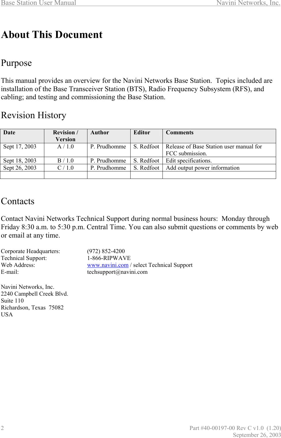Base Station User Manual       Navini Networks, Inc.   About This Document     Purpose  This manual provides an overview for the Navini Networks Base Station.  Topics included are installation of the Base Transceiver Station (BTS), Radio Frequency Subsystem (RFS), and cabling; and testing and commissioning the Base Station.  Revision History  Date  Revision / Version Author  Editor  Comments Sept 17, 2003  A / 1.0  P. Prudhomme  S. Redfoot  Release of Base Station user manual for FCC submission. Sept 18, 2003  B / 1.0  P. Prudhomme  S. Redfoot  Edit specifications.   Sept 26, 2003  C / 1.0  P. Prudhomme  S. Redfoot  Add output power information        Contacts  Contact Navini Networks Technical Support during normal business hours:  Monday through Friday 8:30 a.m. to 5:30 p.m. Central Time. You can also submit questions or comments by web or email at any time.  Corporate Headquarters:    (972) 852-4200 Technical Support:    1-866-RIPWAVE Web Address:      www.navini.com / select Technical Support E-mail:    techsupport@navini.com  Navini Networks, Inc. 2240 Campbell Creek Blvd. Suite 110 Richardson, Texas  75082 USA 2                                       Part #40-00197-00 Rev C v1.0  (1.20) September 26, 2003 