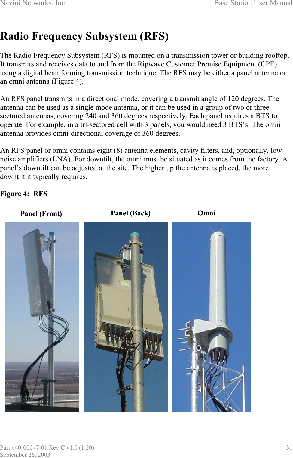 Navini Networks, Inc.                                  Base Station User Manual  Radio Frequency Subsystem (RFS)  The Radio Frequency Subsystem (RFS) is mounted on a transmission tower or building rooftop. It transmits and receives data to and from the Ripwave Customer Premise Equipment (CPE) using a digital beamforming transmission technique. The RFS may be either a panel antenna or an omni antenna (Figure 4).   An RFS panel transmits in a directional mode, covering a transmit angle of 120 degrees. The antenna can be used as a single mode antenna, or it can be used in a group of two or three sectored antennas, covering 240 and 360 degrees respectively. Each panel requires a BTS to operate. For example, in a tri-sectored cell with 3 panels, you would need 3 BTS’s. The omni antenna provides omni-directional coverage of 360 degrees.  An RFS panel or omni contains eight (8) antenna elements, cavity filters, and, optionally, low noise amplifiers (LNA). For downtilt, the omni must be situated as it comes from the factory. A panel’s downtilt can be adjusted at the site. The higher up the antenna is placed, the more downtilt it typically requires.  Figure 4:  RFS                            Panel (Front) OmniPanel (Back) Panel (Front) OmniPanel (Back)Part #40-00047-01 Rev C v1.0 (1.20)                               31 September 26, 2003 