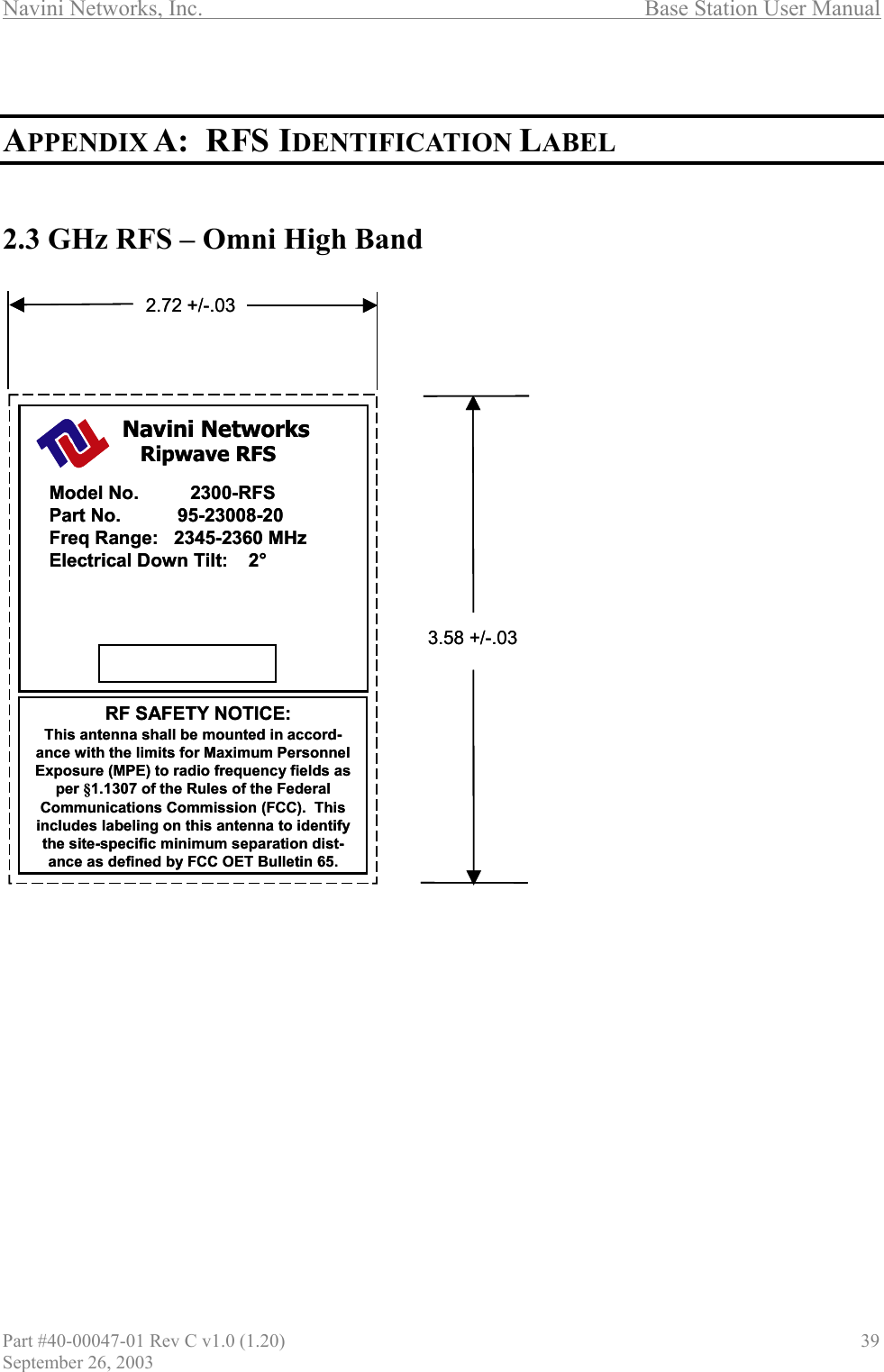 Navini Networks, Inc.                                  Base Station User Manual   APPENDIX A:  RFS IDENTIFICATION LABEL   2.3 GHz RFS – Omni High Band  Ripwave RFSRF SAFETY NOTICE:Model No.          2300-RFSPart No.           95-23008-20Freq Range:   2345-2360 MHzElectrical Down Tilt:    2°Navini Networks2.72 +/-.033.58 +/-.03This antenna shall be mounted in accord-ance with the limits for Maximum Personnel Exposure (MPE) to radio frequency fields asper §1.1307 of the Rules of the Federal Communications Commission (FCC).  This includes labeling on this antenna to identifythe site-specific minimum separation dist-ance as defined by FCC OET Bulletin 65.Ripwave RFSRF SAFETY NOTICE:Model No.          2300-RFSPart No.           95-23008-20Freq Range:   2345-2360 MHzElectrical Down Tilt:    2°Navini Networks2.72 +/-.033.58 +/-.03This antenna shall be mounted in accord-ance with the limits for Maximum Personnel Exposure (MPE) to radio frequency fields asper §1.1307 of the Rules of the Federal Communications Commission (FCC).  This includes labeling on this antenna to identifythe site-specific minimum separation dist-ance as defined by FCC OET Bulletin 65.            Part #40-00047-01 Rev C v1.0 (1.20)                               39 September 26, 2003 