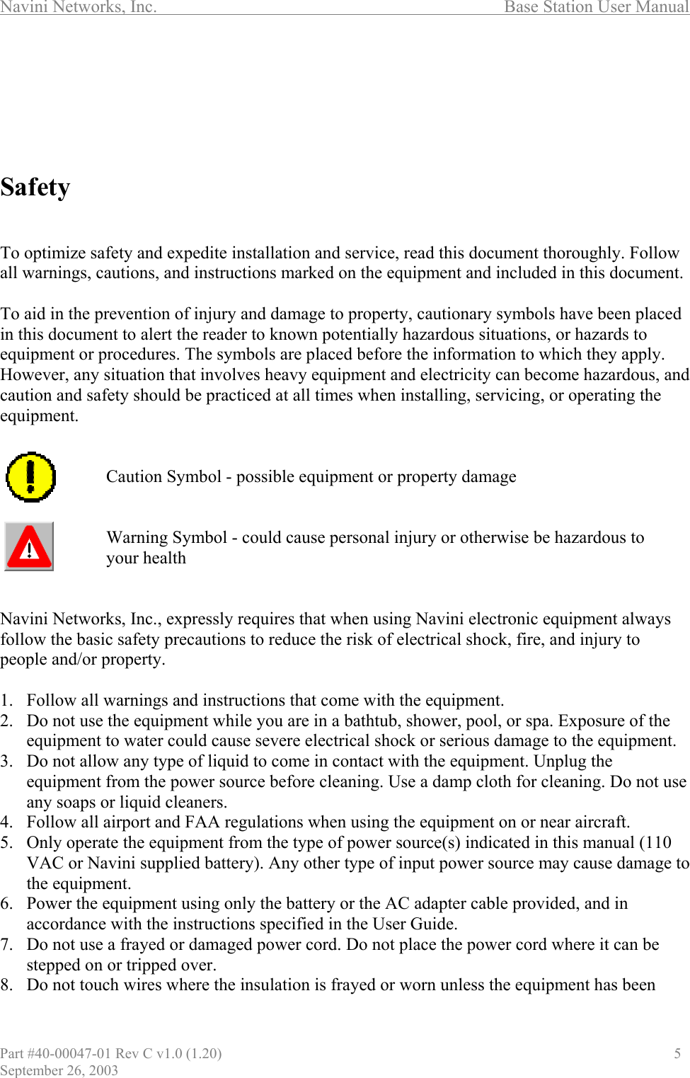 Navini Networks, Inc.                                  Base Station User Manual       Safety   To optimize safety and expedite installation and service, read this document thoroughly. Follow all warnings, cautions, and instructions marked on the equipment and included in this document.  To aid in the prevention of injury and damage to property, cautionary symbols have been placed in this document to alert the reader to known potentially hazardous situations, or hazards to equipment or procedures. The symbols are placed before the information to which they apply. However, any situation that involves heavy equipment and electricity can become hazardous, and caution and safety should be practiced at all times when installing, servicing, or operating the equipment.       Caution Symbol - possible equipment or property damage   Warning Symbol - could cause personal injury or otherwise be hazardous to  your health   Navini Networks, Inc., expressly requires that when using Navini electronic equipment always follow the basic safety precautions to reduce the risk of electrical shock, fire, and injury to people and/or property.  1.  Follow all warnings and instructions that come with the equipment. 2.  Do not use the equipment while you are in a bathtub, shower, pool, or spa. Exposure of the equipment to water could cause severe electrical shock or serious damage to the equipment. 3.  Do not allow any type of liquid to come in contact with the equipment. Unplug the equipment from the power source before cleaning. Use a damp cloth for cleaning. Do not use any soaps or liquid cleaners. 4.  Follow all airport and FAA regulations when using the equipment on or near aircraft. 5.  Only operate the equipment from the type of power source(s) indicated in this manual (110 VAC or Navini supplied battery). Any other type of input power source may cause damage to the equipment. 6.  Power the equipment using only the battery or the AC adapter cable provided, and in accordance with the instructions specified in the User Guide. 7.  Do not use a frayed or damaged power cord. Do not place the power cord where it can be stepped on or tripped over. 8.  Do not touch wires where the insulation is frayed or worn unless the equipment has been Part #40-00047-01 Rev C v1.0 (1.20)                               5 September 26, 2003 