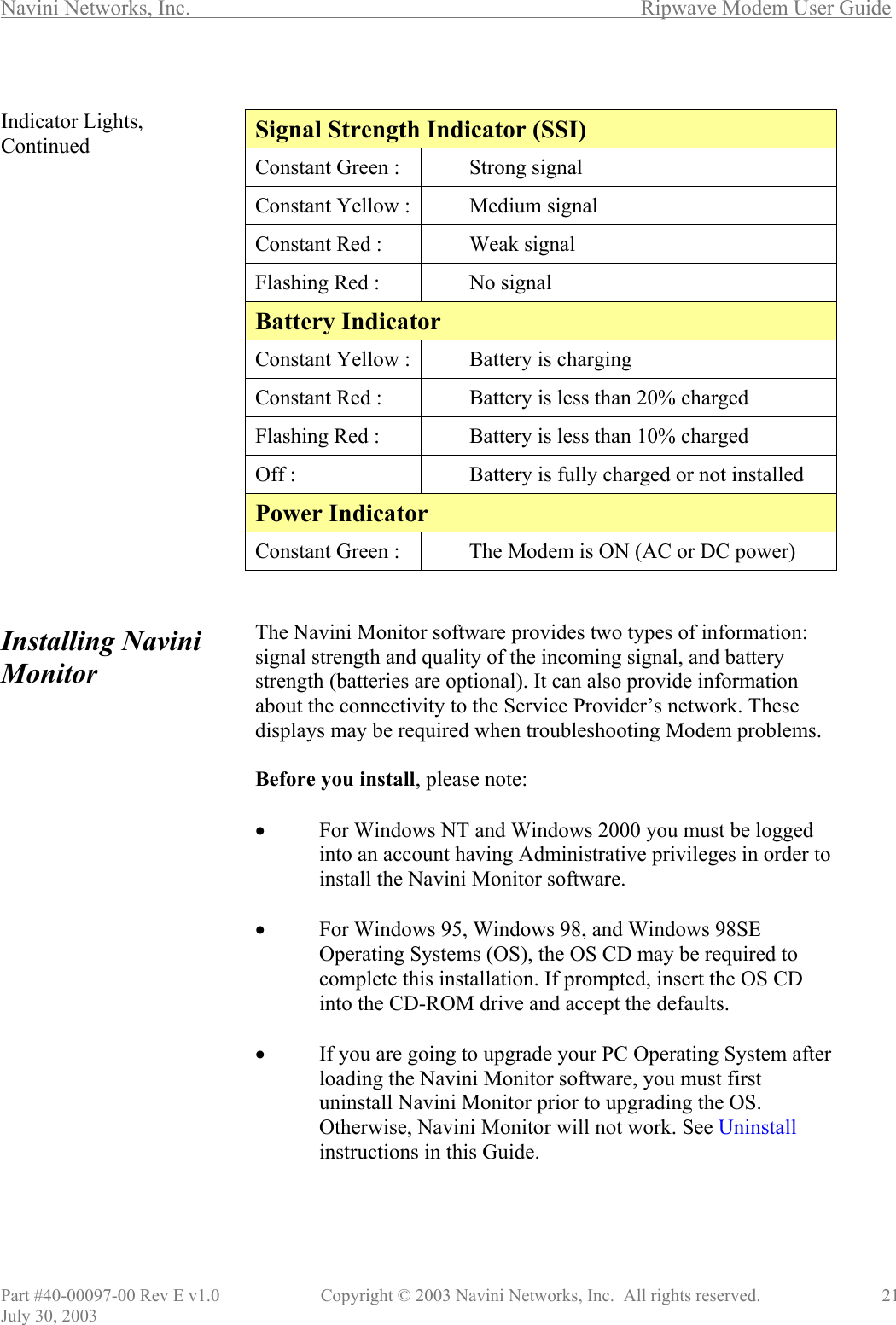 Navini Networks, Inc.        Ripwave Modem User Guide Part #40-00097-00 Rev E v1.0    Copyright © 2003 Navini Networks, Inc.  All rights reserved.               21 July 30, 2003  Indicator Lights, Continued                    Installing Navini Monitor                       Signal Strength Indicator (SSI) Constant Green :  Strong signal Constant Yellow : Medium signal Constant Red :  Weak signal Flashing Red :  No signal Battery Indicator Constant Yellow : Battery is charging Constant Red :  Battery is less than 20% charged Flashing Red :  Battery is less than 10% charged Off :  Battery is fully charged or not installed Power Indicator Constant Green :  The Modem is ON (AC or DC power)   The Navini Monitor software provides two types of information: signal strength and quality of the incoming signal, and battery strength (batteries are optional). It can also provide information about the connectivity to the Service Provider’s network. These displays may be required when troubleshooting Modem problems.  Before you install, please note:  •  For Windows NT and Windows 2000 you must be logged into an account having Administrative privileges in order to install the Navini Monitor software.   •  For Windows 95, Windows 98, and Windows 98SE Operating Systems (OS), the OS CD may be required to complete this installation. If prompted, insert the OS CD into the CD-ROM drive and accept the defaults.  •  If you are going to upgrade your PC Operating System after loading the Navini Monitor software, you must first uninstall Navini Monitor prior to upgrading the OS. Otherwise, Navini Monitor will not work. See Uninstall instructions in this Guide.   