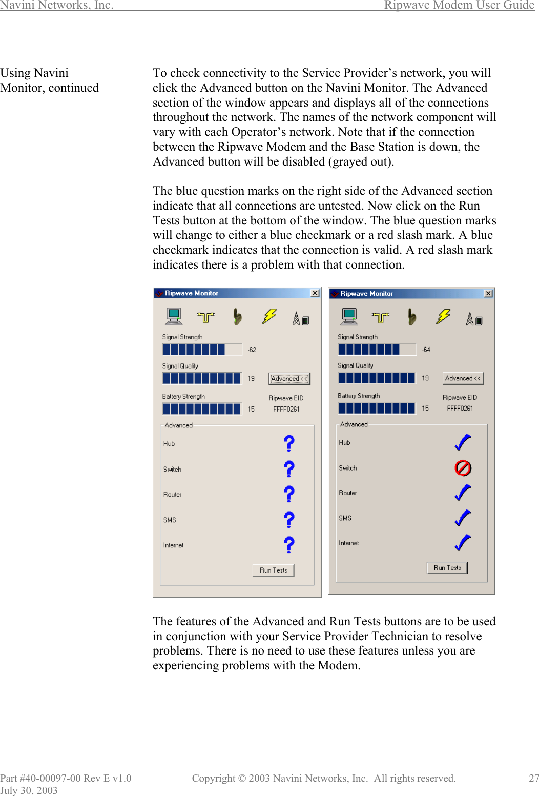 Navini Networks, Inc.        Ripwave Modem User Guide Part #40-00097-00 Rev E v1.0    Copyright © 2003 Navini Networks, Inc.  All rights reserved.               27 July 30, 2003  Using Navini Monitor, continued                                             To check connectivity to the Service Provider’s network, you will click the Advanced button on the Navini Monitor. The Advanced section of the window appears and displays all of the connections throughout the network. The names of the network component will vary with each Operator’s network. Note that if the connection between the Ripwave Modem and the Base Station is down, the Advanced button will be disabled (grayed out).  The blue question marks on the right side of the Advanced section indicate that all connections are untested. Now click on the Run Tests button at the bottom of the window. The blue question marks will change to either a blue checkmark or a red slash mark. A blue checkmark indicates that the connection is valid. A red slash mark indicates there is a problem with that connection.    The features of the Advanced and Run Tests buttons are to be used in conjunction with your Service Provider Technician to resolve problems. There is no need to use these features unless you are experiencing problems with the Modem.       