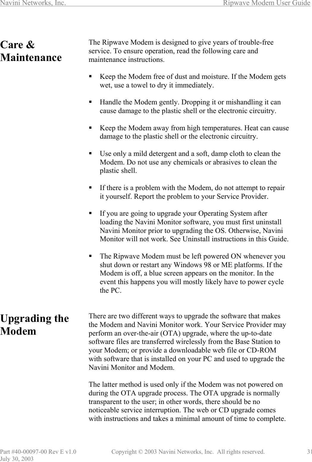 Navini Networks, Inc.        Ripwave Modem User Guide Part #40-00097-00 Rev E v1.0    Copyright © 2003 Navini Networks, Inc.  All rights reserved.               31 July 30, 2003  Care &amp; Maintenance                              Upgrading the Modem            The Ripwave Modem is designed to give years of trouble-free service. To ensure operation, read the following care and maintenance instructions.   Keep the Modem free of dust and moisture. If the Modem gets wet, use a towel to dry it immediately.   Handle the Modem gently. Dropping it or mishandling it can cause damage to the plastic shell or the electronic circuitry.   Keep the Modem away from high temperatures. Heat can cause damage to the plastic shell or the electronic circuitry.   Use only a mild detergent and a soft, damp cloth to clean the Modem. Do not use any chemicals or abrasives to clean the plastic shell.   If there is a problem with the Modem, do not attempt to repair it yourself. Report the problem to your Service Provider.   If you are going to upgrade your Operating System after loading the Navini Monitor software, you must first uninstall Navini Monitor prior to upgrading the OS. Otherwise, Navini Monitor will not work. See Uninstall instructions in this Guide.   The Ripwave Modem must be left powered ON whenever you shut down or restart any Windows 98 or ME platforms. If the Modem is off, a blue screen appears on the monitor. In the event this happens you will mostly likely have to power cycle the PC.   There are two different ways to upgrade the software that makes the Modem and Navini Monitor work. Your Service Provider may perform an over-the-air (OTA) upgrade, where the up-to-date software files are transferred wirelessly from the Base Station to your Modem; or provide a downloadable web file or CD-ROM with software that is installed on your PC and used to upgrade the Navini Monitor and Modem.   The latter method is used only if the Modem was not powered on during the OTA upgrade process. The OTA upgrade is normally transparent to the user; in other words, there should be no noticeable service interruption. The web or CD upgrade comes with instructions and takes a minimal amount of time to complete.