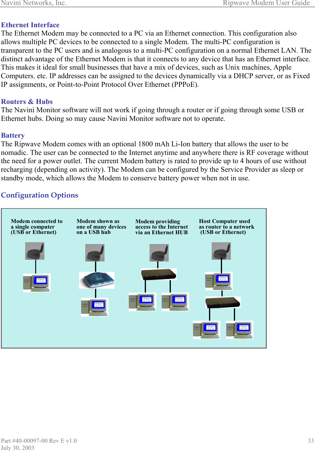 Navini Networks, Inc.        Ripwave Modem User Guide Part #40-00097-00 Rev E v1.0 July 30, 2003 33Ethernet Interface The Ethernet Modem may be connected to a PC via an Ethernet connection. This configuration also allows multiple PC devices to be connected to a single Modem. The multi-PC configuration is transparent to the PC users and is analogous to a multi-PC configuration on a normal Ethernet LAN. The distinct advantage of the Ethernet Modem is that it connects to any device that has an Ethernet interface. This makes it ideal for small businesses that have a mix of devices, such as Unix machines, Apple Computers, etc. IP addresses can be assigned to the devices dynamically via a DHCP server, or as Fixed IP assignments, or Point-to-Point Protocol Over Ethernet (PPPoE).  Routers &amp; Hubs The Navini Monitor software will not work if going through a router or if going through some USB or Ethernet hubs. Doing so may cause Navini Monitor software not to operate.   Battery The Ripwave Modem comes with an optional 1800 mAh Li-Ion battery that allows the user to be nomadic. The user can be connected to the Internet anytime and anywhere there is RF coverage without the need for a power outlet. The current Modem battery is rated to provide up to 4 hours of use without recharging (depending on activity). The Modem can be configured by the Service Provider as sleep or standby mode, which allows the Modem to conserve battery power when not in use.  Configuration Options                           Host Computer used as router to a network(USB or Ethernet)Modem shown as one of many devices on a USB hubModem connected toa single computer(USB or Ethernet)Modem providingaccess to the Internetvia an Ethernet HUBHost Computer used as router to a network(USB or Ethernet)Modem shown as one of many devices on a USB hubModem connected toa single computer(USB or Ethernet)Modem providingaccess to the Internetvia an Ethernet HUB