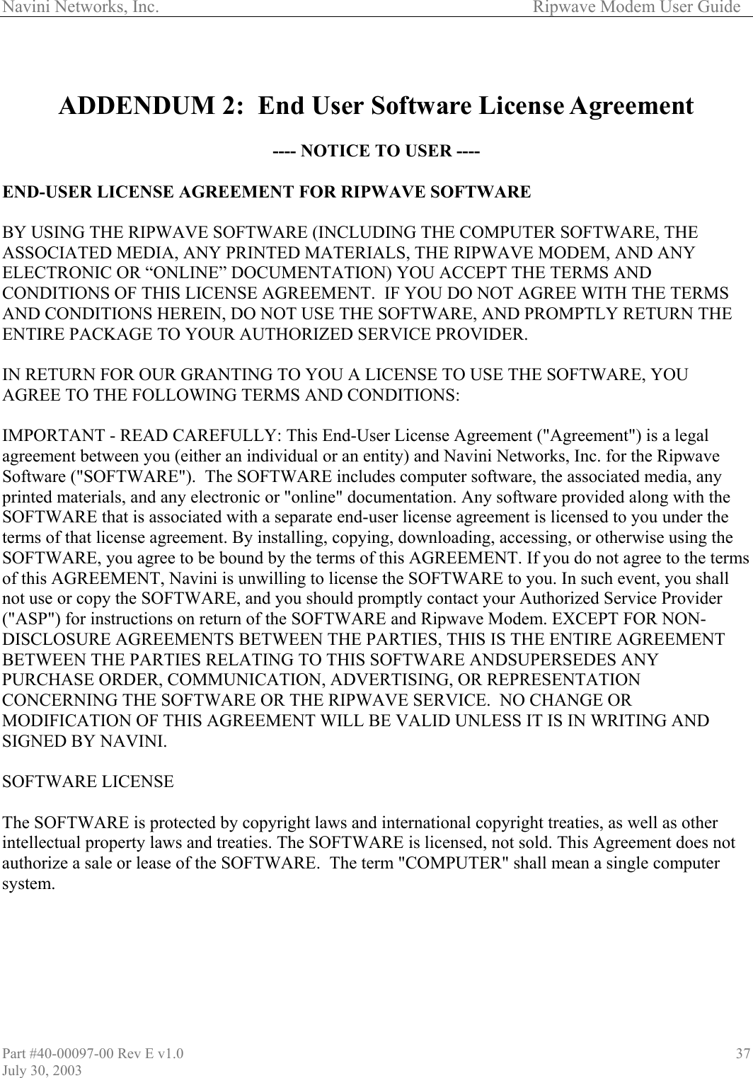Navini Networks, Inc.        Ripwave Modem User Guide Part #40-00097-00 Rev E v1.0 July 30, 2003 37  ADDENDUM 2:  End User Software License Agreement  ---- NOTICE TO USER ----  END-USER LICENSE AGREEMENT FOR RIPWAVE SOFTWARE  BY USING THE RIPWAVE SOFTWARE (INCLUDING THE COMPUTER SOFTWARE, THE ASSOCIATED MEDIA, ANY PRINTED MATERIALS, THE RIPWAVE MODEM, AND ANY ELECTRONIC OR “ONLINE” DOCUMENTATION) YOU ACCEPT THE TERMS AND CONDITIONS OF THIS LICENSE AGREEMENT.  IF YOU DO NOT AGREE WITH THE TERMS AND CONDITIONS HEREIN, DO NOT USE THE SOFTWARE, AND PROMPTLY RETURN THE ENTIRE PACKAGE TO YOUR AUTHORIZED SERVICE PROVIDER.  IN RETURN FOR OUR GRANTING TO YOU A LICENSE TO USE THE SOFTWARE, YOU AGREE TO THE FOLLOWING TERMS AND CONDITIONS:  IMPORTANT - READ CAREFULLY: This End-User License Agreement (&quot;Agreement&quot;) is a legal agreement between you (either an individual or an entity) and Navini Networks, Inc. for the Ripwave Software (&quot;SOFTWARE&quot;).  The SOFTWARE includes computer software, the associated media, any printed materials, and any electronic or &quot;online&quot; documentation. Any software provided along with the SOFTWARE that is associated with a separate end-user license agreement is licensed to you under the terms of that license agreement. By installing, copying, downloading, accessing, or otherwise using the SOFTWARE, you agree to be bound by the terms of this AGREEMENT. If you do not agree to the terms of this AGREEMENT, Navini is unwilling to license the SOFTWARE to you. In such event, you shall not use or copy the SOFTWARE, and you should promptly contact your Authorized Service Provider (&quot;ASP&quot;) for instructions on return of the SOFTWARE and Ripwave Modem. EXCEPT FOR NON-DISCLOSURE AGREEMENTS BETWEEN THE PARTIES, THIS IS THE ENTIRE AGREEMENT BETWEEN THE PARTIES RELATING TO THIS SOFTWARE ANDSUPERSEDES ANY PURCHASE ORDER, COMMUNICATION, ADVERTISING, OR REPRESENTATION CONCERNING THE SOFTWARE OR THE RIPWAVE SERVICE.  NO CHANGE OR MODIFICATION OF THIS AGREEMENT WILL BE VALID UNLESS IT IS IN WRITING AND SIGNED BY NAVINI.  SOFTWARE LICENSE  The SOFTWARE is protected by copyright laws and international copyright treaties, as well as other intellectual property laws and treaties. The SOFTWARE is licensed, not sold. This Agreement does not authorize a sale or lease of the SOFTWARE.  The term &quot;COMPUTER&quot; shall mean a single computer system.   