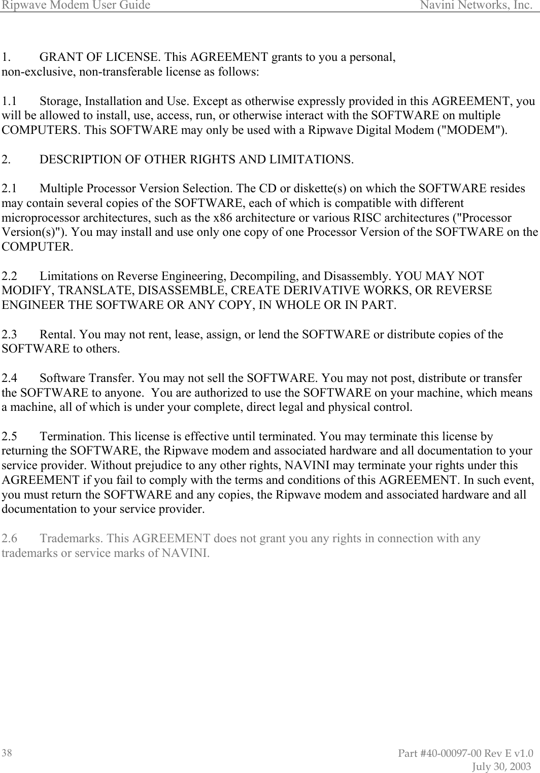 Ripwave Modem User Guide                                                                                     Navini Networks, Inc.                                                                                                                         Part #40-00097-00 Rev E v1.0                               July 30, 2003 38 1.  GRANT OF LICENSE. This AGREEMENT grants to you a personal,  non-exclusive, non-transferable license as follows:   1.1  Storage, Installation and Use. Except as otherwise expressly provided in this AGREEMENT, you will be allowed to install, use, access, run, or otherwise interact with the SOFTWARE on multiple COMPUTERS. This SOFTWARE may only be used with a Ripwave Digital Modem (&quot;MODEM&quot;).  2.   DESCRIPTION OF OTHER RIGHTS AND LIMITATIONS.   2.1   Multiple Processor Version Selection. The CD or diskette(s) on which the SOFTWARE resides may contain several copies of the SOFTWARE, each of which is compatible with different microprocessor architectures, such as the x86 architecture or various RISC architectures (&quot;Processor Version(s)&quot;). You may install and use only one copy of one Processor Version of the SOFTWARE on the COMPUTER.  2.2   Limitations on Reverse Engineering, Decompiling, and Disassembly. YOU MAY NOT MODIFY, TRANSLATE, DISASSEMBLE, CREATE DERIVATIVE WORKS, OR REVERSE ENGINEER THE SOFTWARE OR ANY COPY, IN WHOLE OR IN PART.  2.3   Rental. You may not rent, lease, assign, or lend the SOFTWARE or distribute copies of the SOFTWARE to others.  2.4   Software Transfer. You may not sell the SOFTWARE. You may not post, distribute or transfer the SOFTWARE to anyone.  You are authorized to use the SOFTWARE on your machine, which means a machine, all of which is under your complete, direct legal and physical control.  2.5   Termination. This license is effective until terminated. You may terminate this license by returning the SOFTWARE, the Ripwave modem and associated hardware and all documentation to your service provider. Without prejudice to any other rights, NAVINI may terminate your rights under this AGREEMENT if you fail to comply with the terms and conditions of this AGREEMENT. In such event, you must return the SOFTWARE and any copies, the Ripwave modem and associated hardware and all documentation to your service provider.  2.6  Trademarks. This AGREEMENT does not grant you any rights in connection with any trademarks or service marks of NAVINI.  