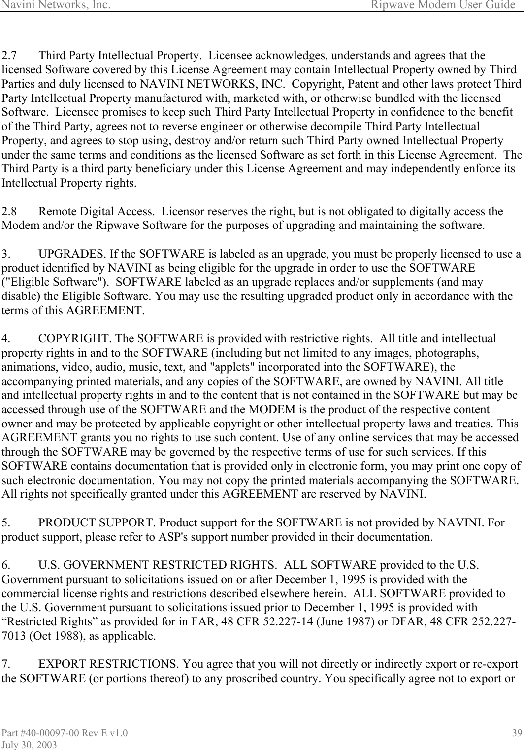 Navini Networks, Inc.        Ripwave Modem User Guide Part #40-00097-00 Rev E v1.0 July 30, 2003 39 2.7  Third Party Intellectual Property.  Licensee acknowledges, understands and agrees that the licensed Software covered by this License Agreement may contain Intellectual Property owned by Third Parties and duly licensed to NAVINI NETWORKS, INC.  Copyright, Patent and other laws protect Third Party Intellectual Property manufactured with, marketed with, or otherwise bundled with the licensed Software.  Licensee promises to keep such Third Party Intellectual Property in confidence to the benefit of the Third Party, agrees not to reverse engineer or otherwise decompile Third Party Intellectual Property, and agrees to stop using, destroy and/or return such Third Party owned Intellectual Property under the same terms and conditions as the licensed Software as set forth in this License Agreement.  The Third Party is a third party beneficiary under this License Agreement and may independently enforce its Intellectual Property rights.  2.8  Remote Digital Access.  Licensor reserves the right, but is not obligated to digitally access the Modem and/or the Ripwave Software for the purposes of upgrading and maintaining the software.  3.  UPGRADES. If the SOFTWARE is labeled as an upgrade, you must be properly licensed to use a product identified by NAVINI as being eligible for the upgrade in order to use the SOFTWARE (&quot;Eligible Software&quot;).  SOFTWARE labeled as an upgrade replaces and/or supplements (and may disable) the Eligible Software. You may use the resulting upgraded product only in accordance with the terms of this AGREEMENT.   4.  COPYRIGHT. The SOFTWARE is provided with restrictive rights.  All title and intellectual property rights in and to the SOFTWARE (including but not limited to any images, photographs, animations, video, audio, music, text, and &quot;applets&quot; incorporated into the SOFTWARE), the accompanying printed materials, and any copies of the SOFTWARE, are owned by NAVINI. All title and intellectual property rights in and to the content that is not contained in the SOFTWARE but may be accessed through use of the SOFTWARE and the MODEM is the product of the respective content owner and may be protected by applicable copyright or other intellectual property laws and treaties. This AGREEMENT grants you no rights to use such content. Use of any online services that may be accessed through the SOFTWARE may be governed by the respective terms of use for such services. If this SOFTWARE contains documentation that is provided only in electronic form, you may print one copy of such electronic documentation. You may not copy the printed materials accompanying the SOFTWARE. All rights not specifically granted under this AGREEMENT are reserved by NAVINI.  5.  PRODUCT SUPPORT. Product support for the SOFTWARE is not provided by NAVINI. For product support, please refer to ASP&apos;s support number provided in their documentation.  6.  U.S. GOVERNMENT RESTRICTED RIGHTS.  ALL SOFTWARE provided to the U.S. Government pursuant to solicitations issued on or after December 1, 1995 is provided with the commercial license rights and restrictions described elsewhere herein.  ALL SOFTWARE provided to the U.S. Government pursuant to solicitations issued prior to December 1, 1995 is provided with “Restricted Rights” as provided for in FAR, 48 CFR 52.227-14 (June 1987) or DFAR, 48 CFR 252.227-7013 (Oct 1988), as applicable.  7.  EXPORT RESTRICTIONS. You agree that you will not directly or indirectly export or re-export the SOFTWARE (or portions thereof) to any proscribed country. You specifically agree not to export or 
