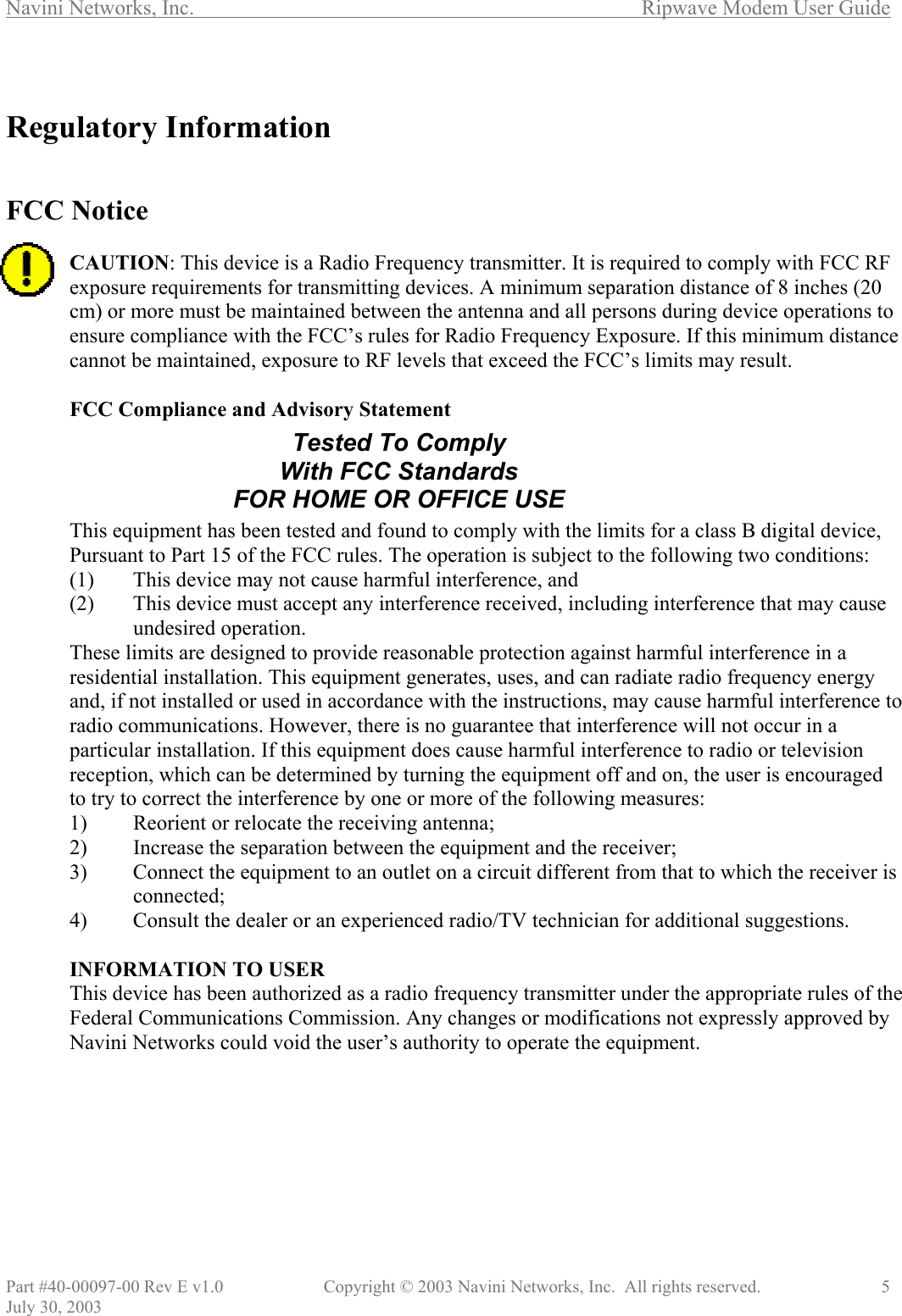 Navini Networks, Inc.        Ripwave Modem User Guide Part #40-00097-00 Rev E v1.0    Copyright © 2003 Navini Networks, Inc.  All rights reserved.               5 July 30, 2003  Regulatory Information   FCC Notice  CAUTION: This device is a Radio Frequency transmitter. It is required to comply with FCC RF exposure requirements for transmitting devices. A minimum separation distance of 8 inches (20 cm) or more must be maintained between the antenna and all persons during device operations to ensure compliance with the FCC’s rules for Radio Frequency Exposure. If this minimum distance cannot be maintained, exposure to RF levels that exceed the FCC’s limits may result.   FCC Compliance and Advisory Statement       This equipment has been tested and found to comply with the limits for a class B digital device, Pursuant to Part 15 of the FCC rules. The operation is subject to the following two conditions: (1)  This device may not cause harmful interference, and (2)  This device must accept any interference received, including interference that may cause undesired operation. These limits are designed to provide reasonable protection against harmful interference in a residential installation. This equipment generates, uses, and can radiate radio frequency energy and, if not installed or used in accordance with the instructions, may cause harmful interference to radio communications. However, there is no guarantee that interference will not occur in a particular installation. If this equipment does cause harmful interference to radio or television reception, which can be determined by turning the equipment off and on, the user is encouraged to try to correct the interference by one or more of the following measures: 1)  Reorient or relocate the receiving antenna; 2)  Increase the separation between the equipment and the receiver; 3)  Connect the equipment to an outlet on a circuit different from that to which the receiver is connected; 4)  Consult the dealer or an experienced radio/TV technician for additional suggestions.  INFORMATION TO USER This device has been authorized as a radio frequency transmitter under the appropriate rules of the Federal Communications Commission. Any changes or modifications not expressly approved by Navini Networks could void the user’s authority to operate the equipment. Tested To Comply With FCC Standards FOR HOME OR OFFICE USE