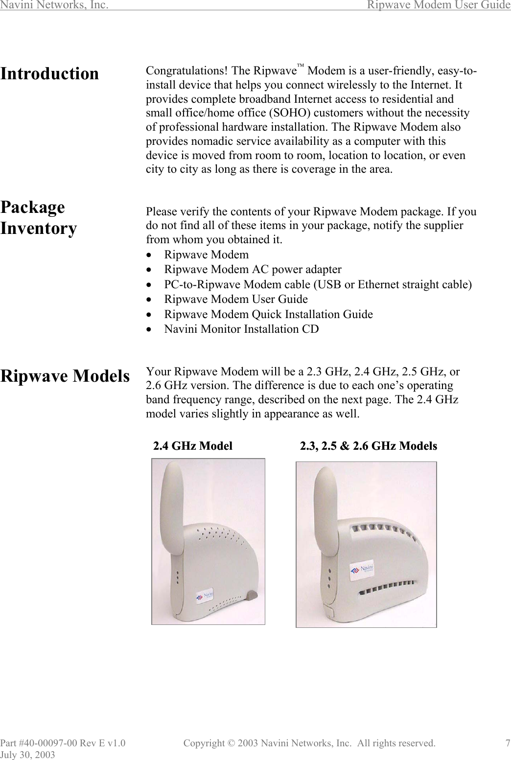 Navini Networks, Inc.        Ripwave Modem User Guide Part #40-00097-00 Rev E v1.0    Copyright © 2003 Navini Networks, Inc.  All rights reserved.               7 July 30, 2003  Introduction         Package Inventory          Ripwave Models                        Congratulations! The Ripwave Modem is a user-friendly, easy-to-install device that helps you connect wirelessly to the Internet. It provides complete broadband Internet access to residential and small office/home office (SOHO) customers without the necessity of professional hardware installation. The Ripwave Modem also provides nomadic service availability as a computer with this device is moved from room to room, location to location, or even city to city as long as there is coverage in the area.   Please verify the contents of your Ripwave Modem package. If you do not find all of these items in your package, notify the supplier from whom you obtained it. •  Ripwave Modem •  Ripwave Modem AC power adapter •  PC-to-Ripwave Modem cable (USB or Ethernet straight cable) •  Ripwave Modem User Guide •  Ripwave Modem Quick Installation Guide •  Navini Monitor Installation CD   Your Ripwave Modem will be a 2.3 GHz, 2.4 GHz, 2.5 GHz, or 2.6 GHz version. The difference is due to each one’s operating band frequency range, described on the next page. The 2.4 GHz model varies slightly in appearance as well.                      2.4 GHz Model 2.3, 2.5 &amp; 2.6 GHz Models 2.4 GHz Model 2.3, 2.5 &amp; 2.6 GHz Models