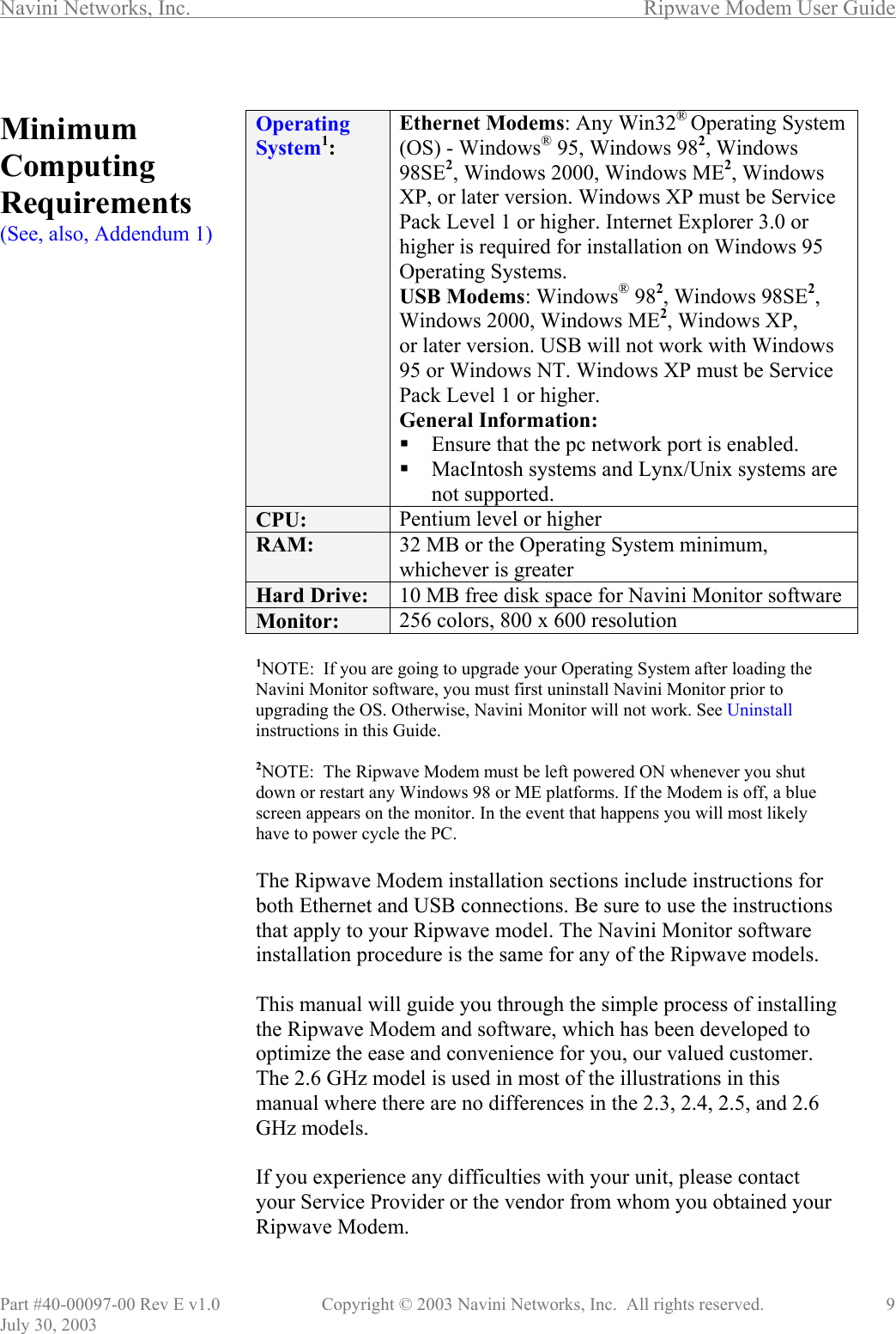 Navini Networks, Inc.        Ripwave Modem User Guide Part #40-00097-00 Rev E v1.0    Copyright © 2003 Navini Networks, Inc.  All rights reserved.               9 July 30, 2003  Minimum Computing Requirements (See, also, Addendum 1)                                          Operating System1: Ethernet Modems: Any Win32® Operating System (OS) - Windows® 95, Windows 982, Windows 98SE2, Windows 2000, Windows ME2, Windows XP, or later version. Windows XP must be Service Pack Level 1 or higher. Internet Explorer 3.0 or higher is required for installation on Windows 95 Operating Systems. USB Modems: Windows® 982, Windows 98SE2, Windows 2000, Windows ME2, Windows XP, or later version. USB will not work with Windows 95 or Windows NT. Windows XP must be Service Pack Level 1 or higher. General Information:  Ensure that the pc network port is enabled.  MacIntosh systems and Lynx/Unix systems are not supported. CPU:  Pentium level or higher RAM:  32 MB or the Operating System minimum, whichever is greater Hard Drive:  10 MB free disk space for Navini Monitor software Monitor:  256 colors, 800 x 600 resolution   1NOTE:  If you are going to upgrade your Operating System after loading the Navini Monitor software, you must first uninstall Navini Monitor prior to upgrading the OS. Otherwise, Navini Monitor will not work. See Uninstall instructions in this Guide.  2NOTE:  The Ripwave Modem must be left powered ON whenever you shut down or restart any Windows 98 or ME platforms. If the Modem is off, a blue screen appears on the monitor. In the event that happens you will most likely have to power cycle the PC.  The Ripwave Modem installation sections include instructions for both Ethernet and USB connections. Be sure to use the instructions that apply to your Ripwave model. The Navini Monitor software installation procedure is the same for any of the Ripwave models.  This manual will guide you through the simple process of installing the Ripwave Modem and software, which has been developed to optimize the ease and convenience for you, our valued customer. The 2.6 GHz model is used in most of the illustrations in this manual where there are no differences in the 2.3, 2.4, 2.5, and 2.6 GHz models.   If you experience any difficulties with your unit, please contact your Service Provider or the vendor from whom you obtained your Ripwave Modem. 