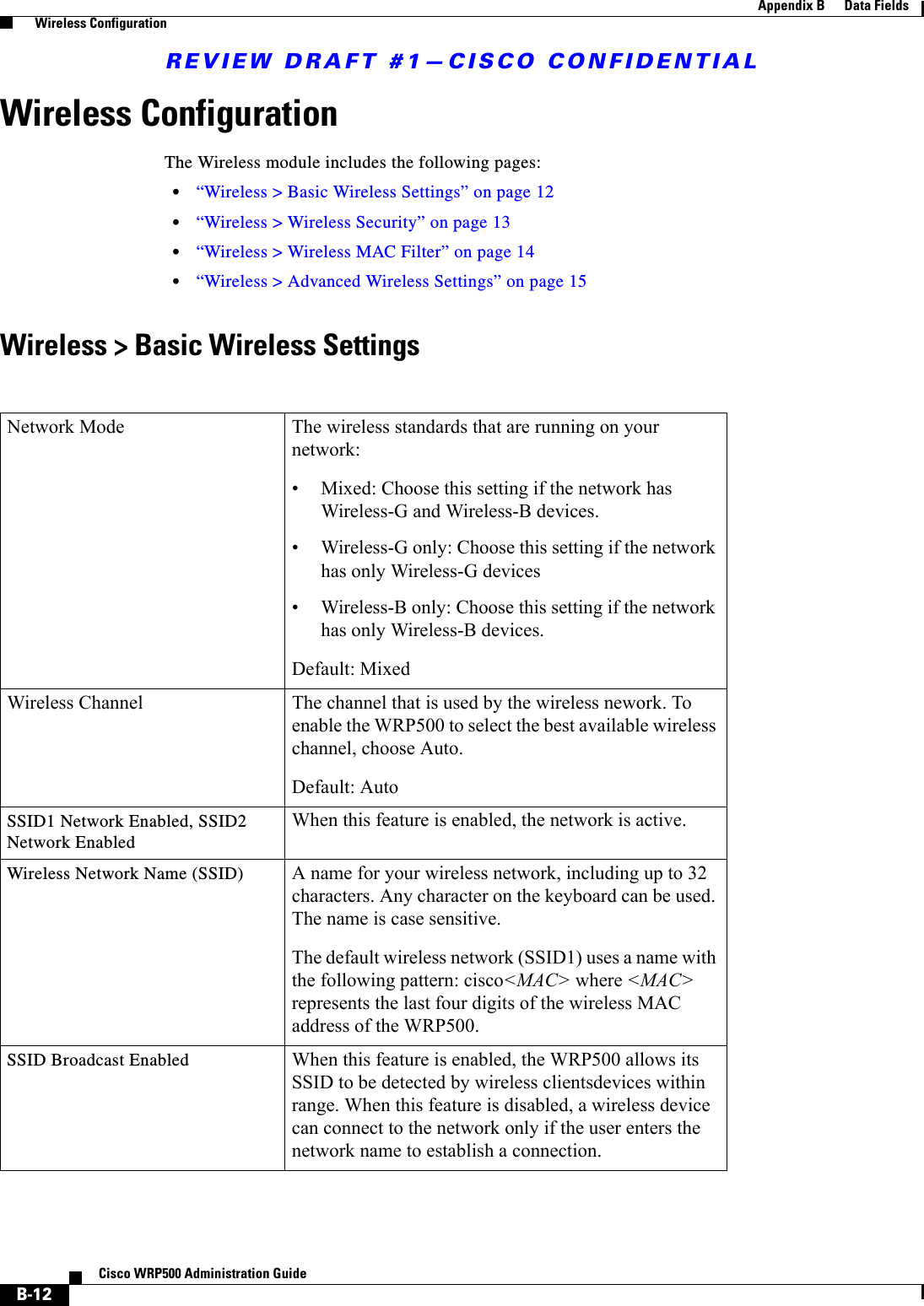 REVIEW DRAFT #1—CISCO CONFIDENTIALB-12Cisco WRP500 Administration Guide Appendix B      Data Fields  Wireless ConfigurationWireless ConfigurationThe Wireless module includes the following pages:•“Wireless &gt; Basic Wireless Settings” on page 12•“Wireless &gt; Wireless Security” on page 13•“Wireless &gt; Wireless MAC Filter” on page 14•“Wireless &gt; Advanced Wireless Settings” on page 15Wireless &gt; Basic Wireless SettingsNetwork Mode The wireless standards that are running on your network:• Mixed: Choose this setting if the network has Wireless-G and Wireless-B devices.• Wireless-G only: Choose this setting if the network has only Wireless-G devices• Wireless-B only: Choose this setting if the network has only Wireless-B devices.Default: MixedWireless Channel The channel that is used by the wireless nework. To enable the WRP500 to select the best available wireless channel, choose Auto.Default: AutoSSID1 Network Enabled, SSID2 Network EnabledWhen this feature is enabled, the network is active.Wireless Network Name (SSID) A name for your wireless network, including up to 32 characters. Any character on the keyboard can be used. The name is case sensitive.The default wireless network (SSID1) uses a name with the following pattern: cisco&lt;MAC&gt; where &lt;MAC&gt; represents the last four digits of the wireless MAC address of the WRP500. SSID Broadcast Enabled When this feature is enabled, the WRP500 allows its SSID to be detected by wireless clientsdevices within range. When this feature is disabled, a wireless device can connect to the network only if the user enters the network name to establish a connection.