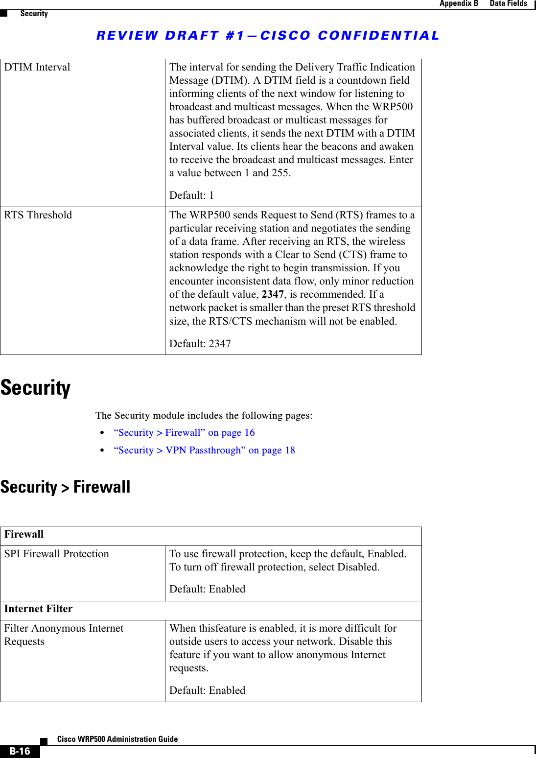 REVIEW DRAFT #1—CISCO CONFIDENTIALB-16Cisco WRP500 Administration Guide Appendix B      Data Fields  SecuritySecurityThe Security module includes the following pages:•“Security &gt; Firewall” on page 16•“Security &gt; VPN Passthrough” on page 18Security &gt; FirewallDTIM Interval The interval for sending the Delivery Traffic Indication Message (DTIM). A DTIM field is a countdown field informing clients of the next window for listening to broadcast and multicast messages. When the WRP500 has buffered broadcast or multicast messages for associated clients, it sends the next DTIM with a DTIM Interval value. Its clients hear the beacons and awaken to receive the broadcast and multicast messages. Enter a value between 1 and 255.Default: 1RTS Threshold The WRP500 sends Request to Send (RTS) frames to a particular receiving station and negotiates the sending of a data frame. After receiving an RTS, the wireless station responds with a Clear to Send (CTS) frame to acknowledge the right to begin transmission. If you encounter inconsistent data flow, only minor reduction of the default value, 2347, is recommended. If a network packet is smaller than the preset RTS threshold size, the RTS/CTS mechanism will not be enabled. Default: 2347FirewallSPI Firewall Protection To use firewall protection, keep the default, Enabled. To turn off firewall protection, select Disabled.Default: EnabledInternet FilterFilter Anonymous Internet RequestsWhen thisfeature is enabled, it is more difficult for outside users to access your network. Disable this feature if you want to allow anonymous Internet requests.Default: Enabled