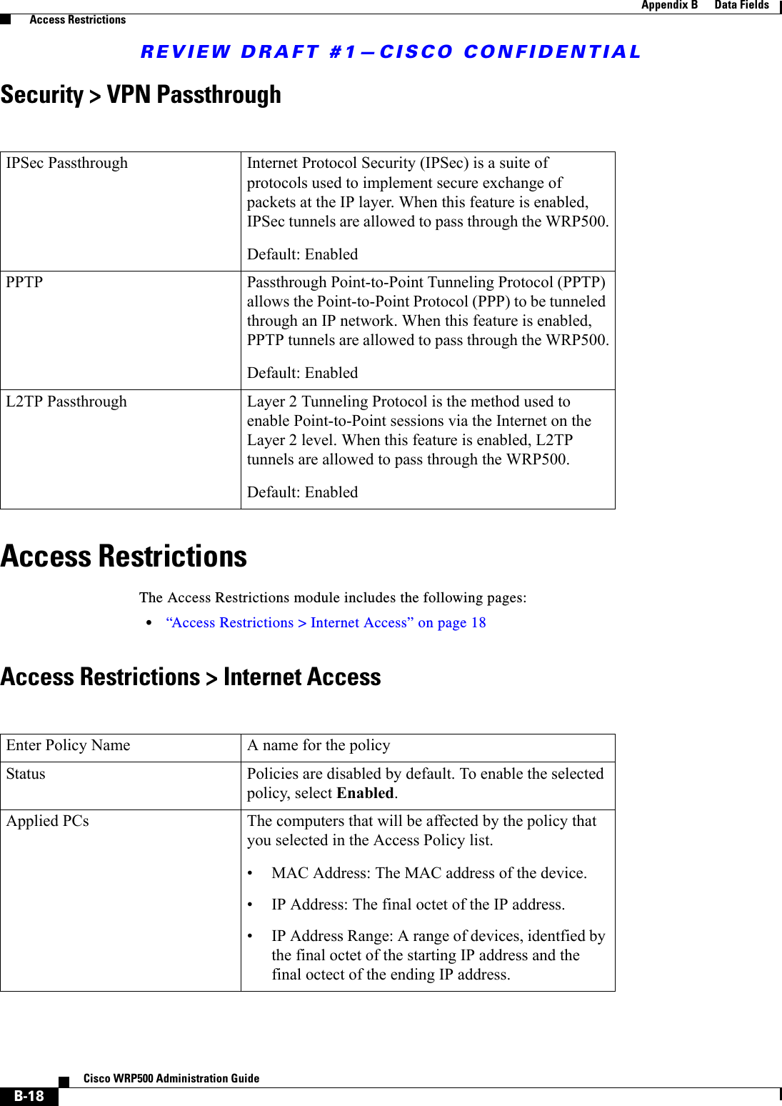 REVIEW DRAFT #1—CISCO CONFIDENTIALB-18Cisco WRP500 Administration Guide Appendix B      Data Fields  Access RestrictionsSecurity &gt; VPN PassthroughAccess RestrictionsThe Access Restrictions module includes the following pages: •“Access Restrictions &gt; Internet Access” on page 18Access Restrictions &gt; Internet Access  IPSec Passthrough Internet Protocol Security (IPSec) is a suite of protocols used to implement secure exchange of packets at the IP layer. When this feature is enabled, IPSec tunnels are allowed to pass through the WRP500.Default: EnabledPPTP Passthrough Point-to-Point Tunneling Protocol (PPTP) allows the Point-to-Point Protocol (PPP) to be tunneled through an IP network. When this feature is enabled, PPTP tunnels are allowed to pass through the WRP500.Default: EnabledL2TP Passthrough Layer 2 Tunneling Protocol is the method used to enable Point-to-Point sessions via the Internet on the Layer 2 level. When this feature is enabled, L2TP tunnels are allowed to pass through the WRP500.Default: EnabledEnter Policy Name A name for the policyStatus Policies are disabled by default. To enable the selected policy, select Enabled.Applied PCs The computers that will be affected by the policy that you selected in the Access Policy list.• MAC Address: The MAC address of the device.• IP Address: The final octet of the IP address.• IP Address Range: A range of devices, identfied by the final octet of the starting IP address and the final octect of the ending IP address.