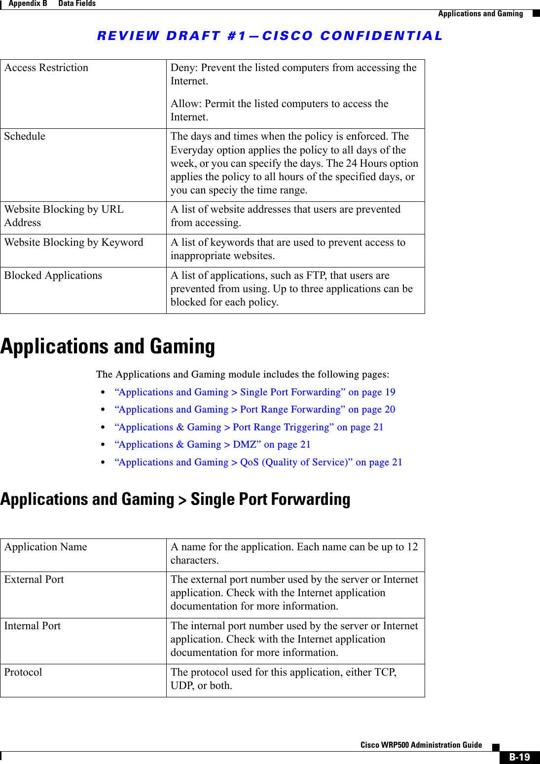 REVIEW DRAFT #1—CISCO CONFIDENTIALB-19Cisco WRP500 Administration Guide Appendix B      Data Fields  Applications and GamingApplications and GamingThe Applications and Gaming module includes the following pages:•“Applications and Gaming &gt; Single Port Forwarding” on page 19•“Applications and Gaming &gt; Port Range Forwarding” on page 20•“Applications &amp; Gaming &gt; Port Range Triggering” on page 21•“Applications &amp; Gaming &gt; DMZ” on page 21•“Applications and Gaming &gt; QoS (Quality of Service)” on page 21Applications and Gaming &gt; Single Port ForwardingAccess Restriction Deny: Prevent the listed computers from accessing the Internet.Allow: Permit the listed computers to access the Internet.Schedule The days and times when the policy is enforced. The Everyday option applies the policy to all days of the week, or you can specify the days. The 24 Hours option applies the policy to all hours of the specified days, or you can speciy the time range.Website Blocking by URL AddressA list of website addresses that users are prevented from accessing.Website Blocking by Keyword A list of keywords that are used to prevent access to inappropriate websites.Blocked Applications A list of applications, such as FTP, that users are prevented from using. Up to three applications can be blocked for each policy.Application Name A name for the application. Each name can be up to 12 characters.External Port The external port number used by the server or Internet application. Check with the Internet application documentation for more information.Internal Port The internal port number used by the server or Internet application. Check with the Internet application documentation for more information.Protocol The protocol used for this application, either TCP, UDP, or both.