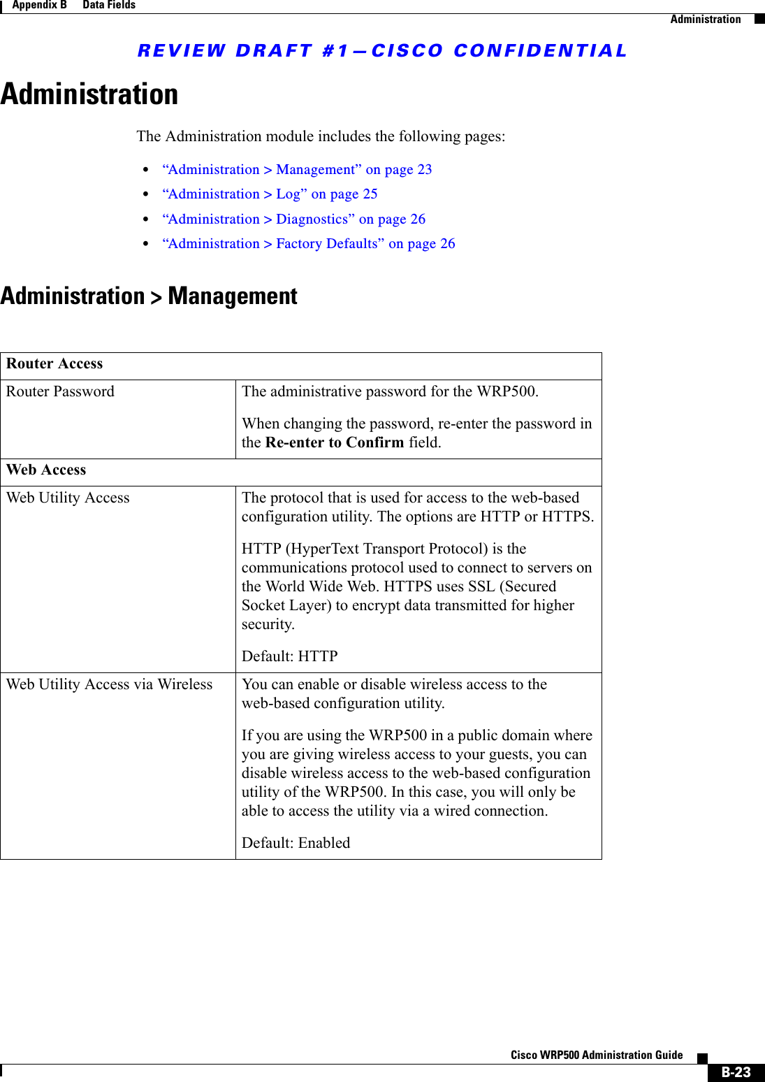 REVIEW DRAFT #1—CISCO CONFIDENTIALB-23Cisco WRP500 Administration Guide Appendix B      Data Fields  AdministrationAdministrationThe Administration module includes the following pages:•“Administration &gt; Management” on page 23•“Administration &gt; Log” on page 25•“Administration &gt; Diagnostics” on page 26•“Administration &gt; Factory Defaults” on page 26Administration &gt; ManagementRouter AccessRouter Password The administrative password for the WRP500.When changing the password, re-enter the password in the Re-enter to Confirm field.Web AccessWeb Utility Access The protocol that is used for access to the web-based configuration utility. The options are HTTP or HTTPS.HTTP (HyperText Transport Protocol) is the communications protocol used to connect to servers on the World Wide Web. HTTPS uses SSL (Secured Socket Layer) to encrypt data transmitted for higher security.Default: HTTPWeb Utility Access via Wireless You can enable or disable wireless access to the web-based configuration utility. If you are using the WRP500 in a public domain where you are giving wireless access to your guests, you can disable wireless access to the web-based configuration utility of the WRP500. In this case, you will only be able to access the utility via a wired connection.Default: Enabled
