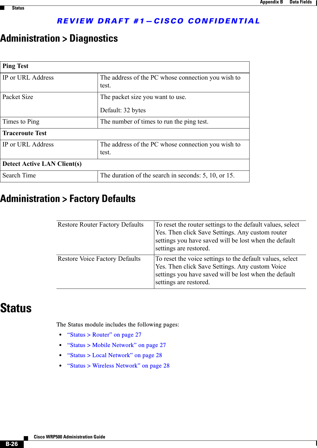 REVIEW DRAFT #1—CISCO CONFIDENTIALB-26Cisco WRP500 Administration Guide Appendix B      Data Fields  StatusAdministration &gt; DiagnosticsAdministration &gt; Factory DefaultsStatusThe Status module includes the following pages:•“Status &gt; Router” on page 27•“Status &gt; Mobile Network” on page 27•“Status &gt; Local Network” on page 28•“Status &gt; Wireless Network” on page 28Ping TestIP or URL Address The address of the PC whose connection you wish to test.Packet Size The packet size you want to use. Default: 32 bytesTimes to Ping The number of times to run the ping test.Traceroute TestIP or URL Address The address of the PC whose connection you wish to test.Detect Active LAN Client(s)Search Time The duration of the search in seconds: 5, 10, or 15.Restore Router Factory Defaults To reset the router settings to the default values, select Yes. Then click Save Settings. Any custom router settings you have saved will be lost when the default settings are restored.Restore Voice Factory Defaults To reset the voice settings to the default values, select Yes. Then click Save Settings. Any custom Voice settings you have saved will be lost when the default settings are restored.