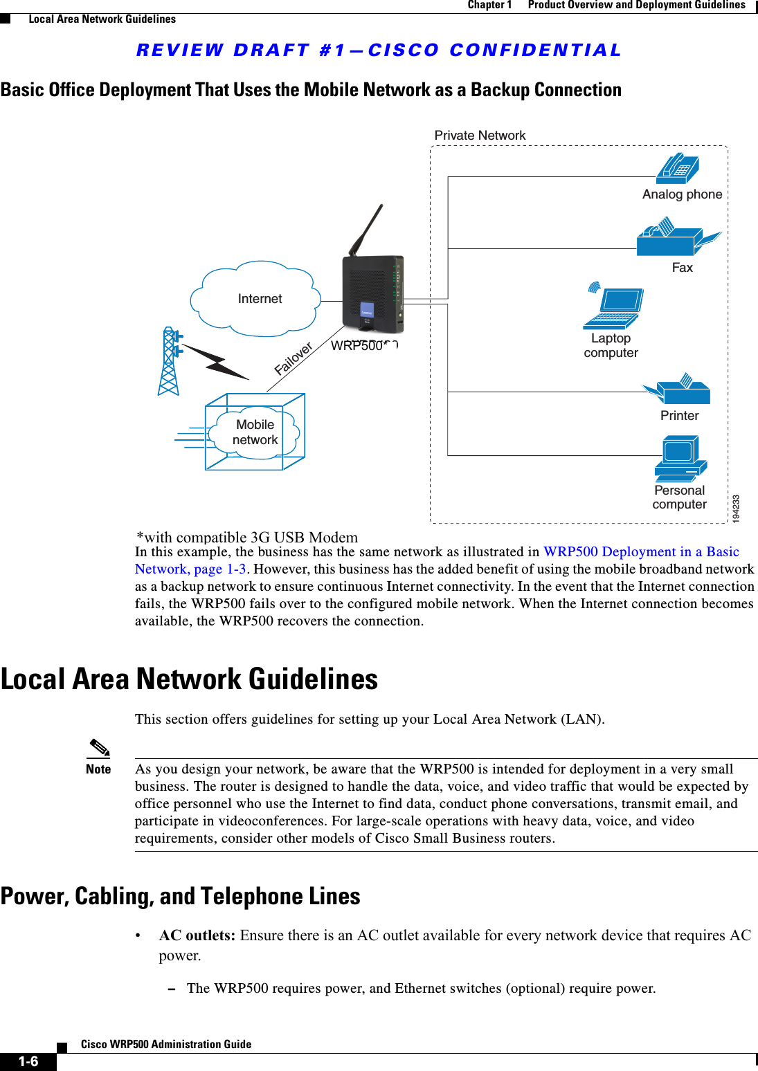 REVIEW DRAFT #1—CISCO CONFIDENTIAL1-6Cisco WRP500 Administration Guide Chapter 1      Product Overview and Deployment Guidelines  Local Area Network GuidelinesBasic Office Deployment That Uses the Mobile Network as a Backup ConnectionIn this example, the business has the same network as illustrated in WRP500 Deployment in a Basic Network, page 1-3. However, this business has the added benefit of using the mobile broadband network as a backup network to ensure continuous Internet connectivity. In the event that the Internet connection fails, the WRP500 fails over to the configured mobile network. When the Internet connection becomes available, the WRP500 recovers the connection.Local Area Network GuidelinesThis section offers guidelines for setting up your Local Area Network (LAN).Note As you design your network, be aware that the WRP500 is intended for deployment in a very small business. The router is designed to handle the data, voice, and video traffic that would be expected by office personnel who use the Internet to find data, conduct phone conversations, transmit email, and participate in videoconferences. For large-scale operations with heavy data, voice, and video requirements, consider other models of Cisco Small Business routers.Power, Cabling, and Telephone Lines•AC outlets: Ensure there is an AC outlet available for every network device that requires AC power. –The WRP500 requires power, and Ethernet switches (optional) require power.PersonalcomputerWRP400 LaptopcomputerAnalog phoneFaxPrinterPrivate NetworkInternet1942331MobilenetworkFailover*with compatible 3G USB ModemWRP500*