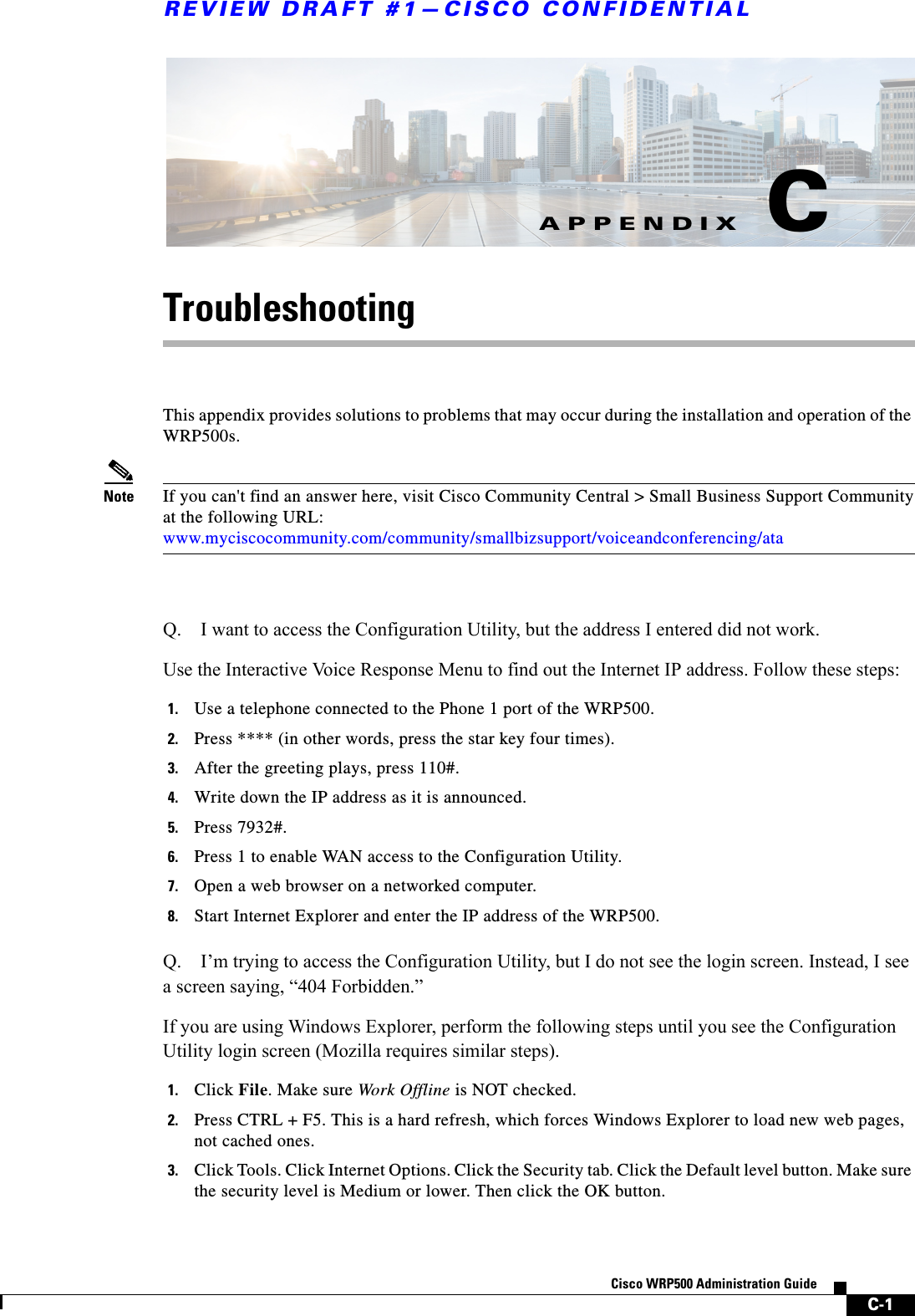 C-1Cisco WRP500 Administration Guide APPENDIXREVIEW DRAFT #1—CISCO CONFIDENTIALCTroubleshootingThis appendix provides solutions to problems that may occur during the installation and operation of the WRP500s. Note If you can&apos;t find an answer here, visit Cisco Community Central &gt; Small Business Support Communityat the following URL:www.myciscocommunity.com/community/smallbizsupport/voiceandconferencing/ataQ. I want to access the Configuration Utility, but the address I entered did not work.Use the Interactive Voice Response Menu to find out the Internet IP address. Follow these steps:1. Use a telephone connected to the Phone 1 port of the WRP500.2. Press **** (in other words, press the star key four times).3. After the greeting plays, press 110#.4. Write down the IP address as it is announced.5. Press 7932#.6. Press 1 to enable WAN access to the Configuration Utility.7. Open a web browser on a networked computer.8. Start Internet Explorer and enter the IP address of the WRP500.Q. I’m trying to access the Configuration Utility, but I do not see the login screen. Instead, I see a screen saying, “404 Forbidden.”If you are using Windows Explorer, perform the following steps until you see the Configuration Utility login screen (Mozilla requires similar steps).1. Click File. Make sure Work Offline is NOT checked.2. Press CTRL + F5. This is a hard refresh, which forces Windows Explorer to load new web pages, not cached ones.3. Click Tools. Click Internet Options. Click the Security tab. Click the Default level button. Make sure the security level is Medium or lower. Then click the OK button.
