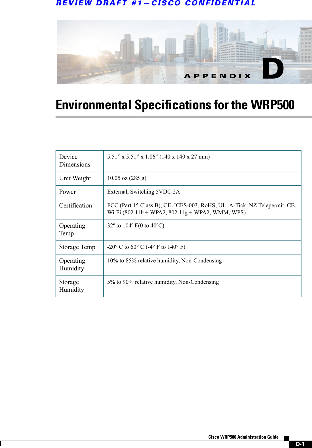 D-1Cisco WRP500 Administration Guide APPENDIXREVIEW DRAFT #1—CISCO CONFIDENTIALDEnvironmental Specifications for the WRP500Device Dimensions5.51” x 5.51” x 1.06” (140 x 140 x 27 mm) Unit Weight 10.05 oz (285 g)Power External, Switching 5VDC 2A Certification FCC (Part 15 Class B), CE, ICES-003, RoHS, UL, A-Tick, NZ Telepermit, CB, Wi-Fi (802.11b + WPA2, 802.11g + WPA2, WMM, WPS)Operating Temp32º to 104º F(0 to 40ºC) Storage Temp -20° C to 60° C (-4° F to 140° F)Operating Humidity10% to 85% relative humidity, Non-CondensingStorage Humidity5% to 90% relative humidity, Non-Condensing