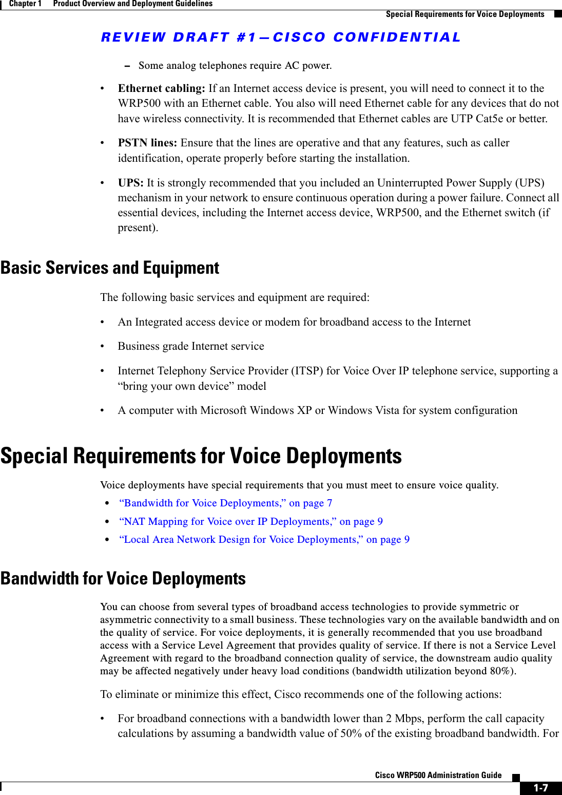 REVIEW DRAFT #1—CISCO CONFIDENTIAL1-7Cisco WRP500 Administration Guide Chapter 1      Product Overview and Deployment Guidelines  Special Requirements for Voice Deployments–Some analog telephones require AC power.•Ethernet cabling: If an Internet access device is present, you will need to connect it to the WRP500 with an Ethernet cable. You also will need Ethernet cable for any devices that do not have wireless connectivity. It is recommended that Ethernet cables are UTP Cat5e or better.•PSTN lines: Ensure that the lines are operative and that any features, such as caller identification, operate properly before starting the installation. •UPS: It is strongly recommended that you included an Uninterrupted Power Supply (UPS) mechanism in your network to ensure continuous operation during a power failure. Connect all essential devices, including the Internet access device, WRP500, and the Ethernet switch (if present).Basic Services and EquipmentThe following basic services and equipment are required:• An Integrated access device or modem for broadband access to the Internet• Business grade Internet service• Internet Telephony Service Provider (ITSP) for Voice Over IP telephone service, supporting a “bring your own device” model• A computer with Microsoft Windows XP or Windows Vista for system configurationSpecial Requirements for Voice DeploymentsVoice deployments have special requirements that you must meet to ensure voice quality.•“Bandwidth for Voice Deployments,” on page 7•“NAT Mapping for Voice over IP Deployments,” on page 9•“Local Area Network Design for Voice Deployments,” on page 9Bandwidth for Voice DeploymentsYou can choose from several types of broadband access technologies to provide symmetric or asymmetric connectivity to a small business. These technologies vary on the available bandwidth and on the quality of service. For voice deployments, it is generally recommended that you use broadband access with a Service Level Agreement that provides quality of service. If there is not a Service Level Agreement with regard to the broadband connection quality of service, the downstream audio quality may be affected negatively under heavy load conditions (bandwidth utilization beyond 80%). To eliminate or minimize this effect, Cisco recommends one of the following actions:• For broadband connections with a bandwidth lower than 2 Mbps, perform the call capacity calculations by assuming a bandwidth value of 50% of the existing broadband bandwidth. For 