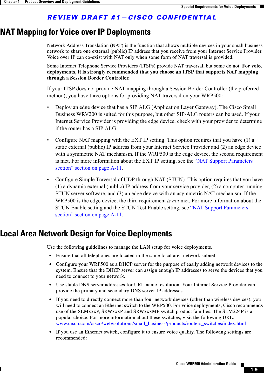REVIEW DRAFT #1—CISCO CONFIDENTIAL1-9Cisco WRP500 Administration Guide Chapter 1      Product Overview and Deployment Guidelines  Special Requirements for Voice DeploymentsNAT Mapping for Voice over IP DeploymentsNetwork Address Translation (NAT) is the function that allows multiple devices in your small business network to share one external (public) IP address that you receive from your Internet Service Provider. Voice over IP can co-exist with NAT only when some form of NAT traversal is provided. Some Internet Telephone Service Providers (ITSPs) provide NAT traversal, but some do not. For voice deployments, it is strongly recommended that you choose an ITSP that supports NAT mapping through a Session Border Controller. If your ITSP does not provide NAT mapping through a Session Border Controller (the preferred method), you have three options for providing NAT traversal on your WRP500:• Deploy an edge device that has a SIP ALG (Application Layer Gateway). The Cisco Small Business WRV200 is suited for this purpose, but other SIP-ALG routers can be used. If your Internet Service Provider is providing the edge device, check with your provider to determine if the router has a SIP ALG.• Configure NAT mapping with the EXT IP setting. This option requires that you have (1) a static external (public) IP address from your Internet Service Provider and (2) an edge device with a symmetric NAT mechanism. If the WRP500 is the edge device, the second requirement is met. For more information about the EXT IP setting, see the “NAT Support Parameters section” section on page A-11.• Configure Simple Traversal of UDP through NAT (STUN). This option requires that you have (1) a dynamic external (public) IP address from your service provider, (2) a computer running STUN server software, and (3) an edge device with an asymmetric NAT mechanism. If the WRP500 is the edge device, the third requirement is not met. For more information about the STUN Enable setting and the STUN Test Enable setting, see “NAT Support Parameters section” section on page A-11.Local Area Network Design for Voice DeploymentsUse the following guidelines to manage the LAN setup for voice deployments.•Ensure that all telephones are located in the same local area network subnet.•Configure your WRP500 as a DHCP server for the purpose of easily adding network devices to the system. Ensure that the DHCP server can assign enough IP addresses to serve the devices that you need to connect to your network. •Use stable DNS server addresses for URL name resolution. Your Internet Service Provider can provide the primary and secondary DNS server IP addresses.•If you need to directly connect more than four network devices (other than wireless devices), you will need to connect an Ethernet switch to the WRP500. For voice deployments, Cisco recommends use of the SLMxxxP, SRWxxxP and SRWxxxMP switch product families. The SLM224P is a popular choice. For more information about these switches, visit the following URL: www.cisco.com/cisco/web/solutions/small_business/products/routers_switches/index.html•If you use an Ethernet switch, configure it to ensure voice quality. The following settings are recommended:
