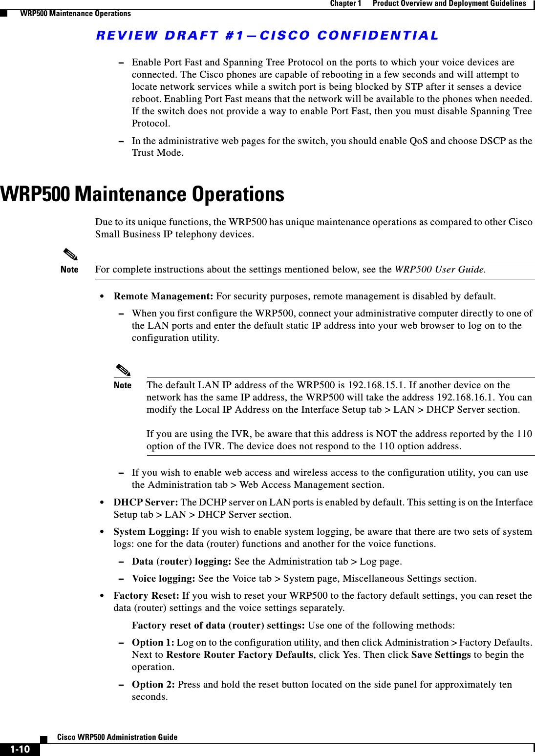 REVIEW DRAFT #1—CISCO CONFIDENTIAL1-10Cisco WRP500 Administration Guide Chapter 1      Product Overview and Deployment Guidelines  WRP500 Maintenance Operations–Enable Port Fast and Spanning Tree Protocol on the ports to which your voice devices are connected. The Cisco phones are capable of rebooting in a few seconds and will attempt to locate network services while a switch port is being blocked by STP after it senses a device reboot. Enabling Port Fast means that the network will be available to the phones when needed. If the switch does not provide a way to enable Port Fast, then you must disable Spanning Tree Protocol. –In the administrative web pages for the switch, you should enable QoS and choose DSCP as the Trust Mode.WRP500 Maintenance OperationsDue to its unique functions, the WRP500 has unique maintenance operations as compared to other Cisco Small Business IP telephony devices.Note For complete instructions about the settings mentioned below, see the WRP500 User Guide.•Remote Management: For security purposes, remote management is disabled by default. –When you first configure the WRP500, connect your administrative computer directly to one of the LAN ports and enter the default static IP address into your web browser to log on to the configuration utility. Note The default LAN IP address of the WRP500 is 192.168.15.1. If another device on the network has the same IP address, the WRP500 will take the address 192.168.16.1. You can modify the Local IP Address on the Interface Setup tab &gt; LAN &gt; DHCP Server section.If you are using the IVR, be aware that this address is NOT the address reported by the 110 option of the IVR. The device does not respond to the 110 option address.–If you wish to enable web access and wireless access to the configuration utility, you can use the Administration tab &gt; Web Access Management section.•DHCP Server: The DCHP server on LAN ports is enabled by default. This setting is on the Interface Setup tab &gt; LAN &gt; DHCP Server section.•System Logging: If you wish to enable system logging, be aware that there are two sets of system logs: one for the data (router) functions and another for the voice functions. –Data (router) logging: See the Administration tab &gt; Log page. –Voice logging: See the Voice tab &gt; System page, Miscellaneous Settings section.•Factory Reset: If you wish to reset your WRP500 to the factory default settings, you can reset the data (router) settings and the voice settings separately. Factory reset of data (router) settings: Use one of the following methods:–Option 1: Log on to the configuration utility, and then click Administration &gt; Factory Defaults. Next to Restore Router Factory Defaults, click Yes. Then click Save Settings to begin the operation.–Option 2: Press and hold the reset button located on the side panel for approximately ten seconds.
